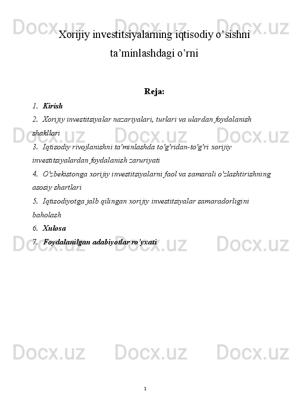 1Xorijiy investitsiyalarning iqtisodiy o’sishni
ta’minlashdagi o’rni
Reja:
1. Kirish
2. Xorijiy investitsiyalar nazariyalari, turlari va ulardan foydalanish 
shakllari 
3. Iqtisodiy rivojlanishni ta'minlashda to'g'ridan-to'g'ri xorijiy 
investitsiyalardan foydalanish zaruriyati
4. O'zbekistonga xorijiy investitsiyalarni faol va samarali o'zlashtirishning 
asosiy shartlari
5. Iqtisodiyotga jalb qilingan xorijiy investitsiyalar samaradorligini 
baholash 
6. Xulosa
7. Foydalanilgan adabiyotlar ro’yxati 