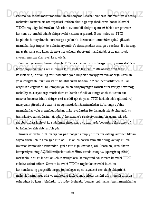 10iste'mol va sanoat mahsulotlarini ishlab chiqaradi. Ba'zi holatlarda butlovchi yoki oraliq
mahsulot korxonalari o'z mijozlari ketidan chet elga ergashadilar va bozor izlovchi 
TTXIni vujudga keltiradilar. Masalan, avtomobil ehtiyot qismlari ishlab chiqaruvchi 
korxona avtomobil ishlab chiqaruvchi ketidan ergashadi. Bozor izlovchi TTXI 
ko'pincha himoyalovchi harakterga ega bo'lib, korxonalar tomonidan qabul qiluvchi 
mamlakatdagi import to'siqlarini aylanib o'tish maqsadida amalga oshiriladi. Bu turdagi 
investitsiyalar olib kiruvchi investor uchun retsipiyent mamlakatdagi liberal savdo 
siyosati muhim ahamiyat kasb etadi. 
Kompaniyalarning bozor izlovchi TTXIni amalga oshirishlariga xorijiy mamlakatdagi 
bozor hajmi va uning o'sishinining kutilishidan tashqari to'rtta asosiy omil ta'sir 
ko'rsatadi: a) firmaning ta'minotchilari yoki mijozlari xorijiy mamlakatlarga ko'chishi 
yoki kengayishi mumkin va bu holatda firma bozorni qo'ldan bermaslik uchun ular 
orqasidan ergashadi; b) kompaniya ishlab chiqarayotgan mahsulotini xorijiy bozordagi 
mahalliy xususiyatlarga moslashtirishi kerak bo'ladi va bunga erishish uchun esa 
mazkur bozorda ishlab chiqarishni tashkil qilish, ya'ni TTXI kiritish talab qilinadi; v) 
muayyan iqtisodiyot bozorini uzoq masofadan ta'minlashdan ko'ra unga qo'shni 
mamlakatlar yoki uning hududidagi imkoniyatlardan foydalanish ishlab chiqarish va 
transaktsiya xarajatlarini tejaydi; g) korxona o'z strategiyasining bir qismi sifatida 
raqobatchilari faoliyat ko'rsatadigan ilg'or xorijiy bozorlarda bevosita o'zlari mavjud 
bo'lishni kerakli deb hisoblaydi.
Samara izlovchi TTXI xarajatlar past bo'lgan retsipiyent mamlakatdagi arzonchilikdan
foydalanish uchun amalga oshiriladi. Ishlab chiqarish xarajatlarining kamayishi esa 
investor korxonalar samaradorligini oshirishga xizmat qiladi. Masalan, kredit karta 
kompaniyasining AQShlik mijozlar uchun Hindistonda chaqiruv (qo'ng'iroq qilish) 
markazini ochishi ishchilar uchun xarajatlarni kamaytiradi va samara izlovchi TTXI 
sifatida e'tirof etiladi. Samara izlovchi TTXIni rag'batlantiruvchi kuch bu 
korxonalarning geografik tarqoq joylashgan operatsiyalarni o'z ishlab chiqarishi, 
mahsulotlarini tarqatishi va marketing faoliyatini oqilona tashkil qilish orqali amalga 
oshirishga bo'lgan intilishidir. Iqtisodiy faoliyatni bunday optimallashtirish mamlakatlar 