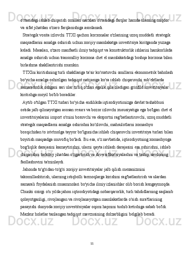 11o'rtasidagi ishlab chiqarish omillari narxlari o'rtasidagi farqlar hamda ularning miqdor 
va sifat jihatdan o'zaro farqlanishiga asoslanadi.
Strategik vosita izlovchi TTXI qachon korxonalar o'zlarining uzoq muddatli strategik 
maqsadlarini amalga oshirish uchun xorijiy mamlakatga investitsiya kiritganda yuzaga 
keladi. Masalan, o'zaro manfaatli ilmiy tadqiqot va konstruktorlik ishlarini hamkorlikda 
amalga oshirish uchun transmilliy korxona chet el mamlakatidagi boshqa korxona bilan 
birlashma shakllantirishi mumkin.
TTXIni kiritishning turli shakllariga ta'sir ko'rsatuvchi omillarni ekonometrik baholash
bo'yicha amalga oshirilgan tadqiqot natijasiga ko'ra ishlab chiqaruvchi sub'ektlarda 
samaradorlik oshgani sari ular to'liq o'zlari egalik qila oladigan grinfild investitsiyalar 
kiritishga moyil bo'lib boradilar.
Aytib o'tilgan TTXI turlari bo'yicha endilikda iqtisodiyotimizga davlat tashabbusi 
ostida jalb qilinayotgan asosan resurs va bozor izlovchi xususiyatiga ega bo'lgan chet el 
investitsiyalarini import o'rnini bosuvchi va eksportni rag'batlantiruvchi, uzoq muddatli 
strategik maqsadlarni amalga oshirishni ko'zlovchi, mahsulotlarni xomashyo 
bosqichidan to iste'molga tayyor bo'lgunicha ishlab chiqaruvchi investitsiya turlari bilan
boyitish maqsadga muvofiq bo'ladi. Bu esa, o'z navbatida, iqtisodiyotning xomashyoga 
bog'liqlik darajasini kamaytirishni, ularni qayta ishlash darajasini esa oshirishni, ishlab 
chiqarishni tarkibiy jihatdan o'zgartirish va diversifikatsiyalashni va tashqi savdoning 
faollashuvini ta'minlaydi.
Jahonda to'g'ridan-to'g'ri xorijiy investitsiyalar jalb qilish mexanizmini 
takomillashtirish, ularning istiqbolli tarmoqlarga kirishini rag'batlantirish va ulardan 
samarali foydalanish muammolari bo'yicha ilmiy izlanishlar olib borish kengaymoqda. 
Chunki oxirgi o'n yilda jahon iqtisodiyotidagi nobarqarorlik, turli tahdidlarning saqlanib
qolayotganligi, rivojlangan va rivojlanayotgan mamlakatlarda o'sish sura'tlarining 
pasayishi dunyoda xorijiy investitsiyalar oqimi hajmini tushib ketishiga sabab bo'ldi. 
Mazkur holatlar tanlangan tadqiqot mavzusining dolzarbligini belgilab beradi. 