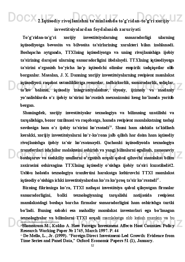 122.Iqtisodiy rivojlanishni ta'minlashda to'g'ridan-to'g'ri xorijiy
investitsiyalardan foydalanish zaruriyati
To’g’ridan-to’g’ri   xorijiy   investitsiyalarning   samaradorligi   ularning
iqtisodiyotga   bevosita   va   bilvosita   ta’sirlarining   xarakteri   bilan   izohlanadi.
Boshqacha   aytganda,   TTXIning   iqtisodiyotga   va   uning   rivojlanishiga   ijobiy
ta’sirining   darajasi   ularning   samaradorligini   ifodalaydi.   TTXIning   iqtisodiyotga
ta’sirini   o’rganish   bo’yicha   ko’p   iqtisodchi   olimlar   empirik   tadqiqotlar   olib
borganlar. Masalan, J. X. Danning xorijiy investitsiyalarning resipient mamlakat
iqtisodiyoti raqobat ustunliklariga resurslar,  tadbirkorlik, samaradorlik, soliqlar,
to’lov   balansi,   iqtisodiy   integratsiyalashuv,   siyosiy,   ijtimoiy   va   madaniy
yo’nalishlarda   o’z   ijobiy   ta’sirini   ko’rsatish   mexanizmini   keng   ko’lamda   yoritib
bergan.
Shuningdek,   xorijiy   investitsiyalar   texnologiya   va   bilimning   uzatilishi   va
tarqalishiga, bozor tuzilmasi va raqobatga, hamda resipient mamlakatning tashqi
savdosiga   ham   o’z   ijobiy   ta’sirini   ko’rsatadi 14
.   Shuni   ham   alohida   ta’kidlash
kerakki,   xorijiy   investitsiyalarni   ko’r-ko’rona   jalb   qilish   har   doim   ham   iqtisodiy
rivojlanishga   ijobiy   ta’sir   ko’rsatmaydi.   Qachonki   iqtisodiyotda   texnologiya
transfertlari ishchilar malakasini oshirish va yangi bilimlarni egallash, zamonaviy
boshqaruv   va   tashkiliy   usullarni   o’rgatish   orqali   qabul   qiluvchi   mamlakat   bilim
zaxirasini   oshirsagina   TTXIning   iqtisodiy   o’sishga   ijobiy   ta’siri   kuzatiladi42.
Ushbu   holatda   texnologiya   tranfertini   harakatga   keltiruvchi   TTXI   mamlakat
iqtisodiy o’sishiga ichki investitsiyalardan ko’ra ko’proq ta’sir ko’rsatadi 15
.
Bizning   fikrimizga   ko’ra,   TTXI   nafaqat   investitsiya   qabul   qilayotgan   firmalar
samaradorligini,   balki   texnologiyaning   tarqalishi   natijasida   resipient
mamlakatdagi   boshqa   barcha   firmalar   samaradorligini   ham   oshirishga   turtki
bo’ladi.   Buning   sababi   esa   mahalliy   mamlakat   investorlari   ega   bo’lmagan
texnologiyalar   va   bilimlarni   TTXI   orqali   mamlakatga   olib   kelish   mumkin   va   bu
14
Blomstrom M., Kokko A. How Foreign Investment Affects Host Counties. Policy
Research Working Paper № 1745, March 1997. P. 44
15
  De Mello, L., Jr. (1999). “Foreign Direct Investment-Led Growth: Evidence from
Time Series and Panel Data,” Oxford Economic Papers 51 (1), January. 