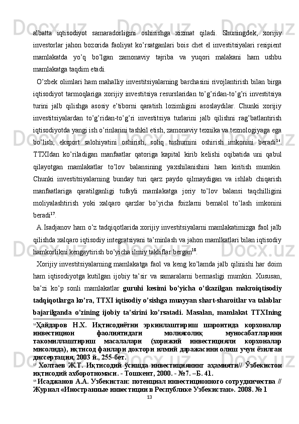 13albatta   iqtisodiyot   samaradorligini   oshirishga   xizmat   qiladi.   Shuningdek,   xorijiy
investorlar   jahon   bozorida   faoliyat   ko’rsatganlari   bois   chet   el   investitsiyalari   resipient
mamlakatda   yo’q   bo’lgan   zamonaviy   tajriba   va   yuqori   malakani   ham   ushbu
mamlakatga taqdim etadi.
O’zbek  olimlari  ham  mahalliy investitsiyalarning  barchasini  rivojlantirish bilan birga
iqtisodiyot   tarmoqlariga  xorijiy  investitsiya  resurslaridan   to’g’ridan-to’g’ri  investitsiya
turini   jalb   qilishga   asosiy   e’tiborni   qaratish   lozimligini   asoslaydilar.   Chunki   xorijiy
investitsiyalardan   to’g’ridan-to’g’ri   investitsiya   turlarini   jalb   qilishni   rag’batlantirish
iqtisodiyotda yangi ish o’rinlarini tashkil etish, zamonaviy texnika va texnologiyaga ega
bo’lish,   eksport   salohiyatini   oshirish,   soliq   tushumini   oshirish   imkonini   beradi 16
.
TTXIdan   ko’riladigan   manfaatlar   qatoriga   kapital   kirib   kelishi   oqibatida   uni   qabul
qilayotgan   mamlakatlar   to’lov   balansining   yaxshilanishini   ham   kiritish   mumkin.
Chunki   investitsiyalarning   bunday   turi   qarz   paydo   qilmaydigan   va   ishlab   chiqarish
manfaatlariga   qaratilganligi   tufayli   mamlakatga   joriy   to’lov   balansi   taqchilligini
moliyalashtirish   yoki   xalqaro   qarzlar   bo’yicha   foizlarni   bemalol   to’lash   imkonini
beradi 17
.
A.Isadjanov ham o’z tadqiqotlarida xorijiy investitsiyalarni  mamlakatimizga faol jalb
qilishda xalqaro iqtisodiy integratsiyani ta’minlash va jahon mamlkatlari bilan iqtisodiy
hamkorlikni kengaytirish bo’yicha ilmiy takliflar bergan 18
.
Xorijiy investitsiyalarning mamlakatga faol va keng ko’lamda jalb qilinishi  har doim
ham   iqtisodiyotga   kutilgan   ijobiy   ta’sir   va   samaralarni   bermasligi   mumkin.   Xususan,
ba’zi   ko’p   sonli   mamlakatlar   guruhi   kesimi   bo’yicha   o’tkazilgan   makroiqtisodiy
tadqiqotlarga ko’ra, TTXI iqtisodiy o’sishga muayyan shart-sharoitlar va talablar
bajarilganda   o’zining   ijobiy   ta’sirini   ko’rsatadi.   Masalan,   mamlakat   TTXIning
16
Ҳайдаров   Н . Х .   Иқтисодиётни   эркинлаштириш   шароитида   корхоналар
инвестицион   фаолиятидаги   молиясолиқ   муносабатларини
такомиллаштириш   масалалари   ( хорижий   инвестицияли   корхоналар
мисолида ),   иқтисод   фанлари   доктори   илмий   даражасини   олиш   учун   ёзилган
диссертация , 2003  й ., 255- бет .
17
  Холтаев   Ж . Т .   Иқтисодий   ўсишда   инвестициянинг   аҳамияти //   Ўзбекистон
иқтисодий   ахборотномаси . -  Тошкент , 2000. - №7. – Б . 41.
18
  Исаджанов А.А. Узбекистан: потенциал инвестиционного сотрудничества //
Журнал «Иностранные инвестиции в Республике Узбекистан».  2008. № 1 