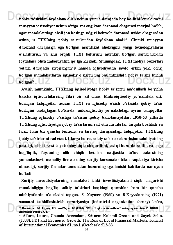 14ijobiy  ta’siridan foydalana olish  uchun  yetarli   darajada  boy bo’lishi  kerak,  ya’ni
muayyan iqtisodiyot uchun o’ziga xos eng kam daromad chegarasi mavjud bo’lib,
agar mamlakatdagi aholi jon boshiga to’g’ri keluvchi daromad ushbu chegaradan
oshsa,   u   TTXIning   ijobiy   ta’sirlaridan   foydalana   oladi 19
.   Chunki   muayyan
daromad   darajasiga   ega   bo’lgan   mamlakat   aholisigina   yangi   texnologiyalarni
o’zlashtirish   va   shu   orqali   TTXI   keltirishi   mumkin   bo’lgan   samaralardan
foydalana  olish   imkoniyatini   qo’lga   kiritadi.  Shuningdek,   TTXI   moliya   bozorlari
yetarli   darajada   rivojlangan48   hamda   iqtisodiyotda   savdo   erkin   yoki   ochiq
bo’lgan   mamlakatlarda   iqtisodiy   o’sishni   rag’batlantirishda   ijobiy   ta’siri   kuchli
bo’lgan 20
.
Aytish   mumkinki,   TTXIning   iqtisodiyotga   ijobiy   ta’sirini   ma’qullash   bo’yicha
barcha   iqtisodchilarning   fikri   bir   xil   emas.   Makroiqtisodiy   yo’nalishda   olib
borilgan   tadqiqotlar   asosan   TTXI   va   iqtisodiy   o’sish   o’rtasida   ijobiy   ta’sir
borligini   tasdiqlagan   bo’lsa-da,   mikroiqtisodiy   yo’nalishdagi   ayrim   tadqiqotlar
TTXIning   iqtisodiy   o’sishga   ta’sirini   ijobiy   baholamaydilar.   1950-60   yillarda
TTXIning   iqtisodiyotga   ijobiy   ta’sirlarini   rad   etuvchi   fikrlar   tarqala   boshladi   va
hozir   ham   bir   qancha   korxona   va   tarmoq   darajasidagi   tadqiqotlar   TTXIning
ijobiy ta’sirlarini rad etadi. Ularga ko’ra, salbiy ta’sirlar absorbsion salohiyatning
pastligi, ichki investitsiyalarning siqib chiqarilishi, tashqi bozorda zaiflik va unga
bog’liqlik,   foydaning   olib   chiqib   ketilishi   natijasida   to’lov   balansining
yomonlashuvi,   mahalliy   firmalarning   xorijiy   korxonalar   bilan   raqobatga   kirisha
olmasligi,   xorijiy   firmalar   tomonidan   bozorning   egallanishi   kabilarda   namoyon
bo’ladi.
Xorijiy   investitsiyalarning   mamlakat   ichki   investitsiyalarini   siqib   chiqarishi
mumkinligiga   bog’liq   salbiy   ta’sirlari   haqidagi   qarashlar   ham   bir   qancha
adabiyotlarda   o’z   aksini   topgan.   S.   Xaymer   (1960)   va   R.Keyvslarning   (1971)
sanoatni   tashkillashtirish   nazariyasiga   (industrial   organization   theory)   ko’ra,
19
  Blomstrom, M., Lipsey, R.E. and Zejan, M. (1994). “What Explains Growth in Developing countries?”. NBER
Discussion Paper 1924.
20
  Alfaro,   Laura,   Chanda   Areendam,   Sebnem   Kalemli-Ozcan,   and   Sayek   Selin.
(2003). FDI and Economic Growth: The Role of Local Financial Markets. Journal
of International Economics 61, no.1 (October): 512-33 