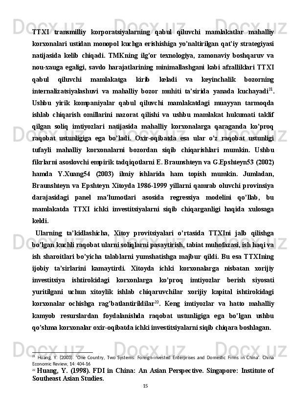 15TTXI   transmilliy   korporatsiyalarning   qabul   qiluvchi   mamlakatlar   mahalliy
korxonalari  ustidan monopol  kuchga erishishiga  yo’naltirilgan qat’iy strategiyasi
natijasida   kelib   chiqadi.   TMKning   ilg’or   texnologiya,   zamonaviy   boshqaruv   va
nou-xauga   egaligi,   savdo   harajatlarining   minimallashgani   kabi   afzalliklari   TTXI
qabul   qiluvchi   mamlakatga   kirib   keladi   va   keyinchalik   bozorning
internalizatsiyalashuvi   va   mahalliy   bozor   muhiti   ta’sirida   yanada   kuchayadi 21
.
Ushbu   yirik   kompaniyalar   qabul   qiluvchi   mamlakatdagi   muayyan   tarmoqda
ishlab   chiqarish   omillarini   nazorat   qilishi   va   ushbu   mamlakat   hukumati   taklif
qilgan   soliq   imtiyozlari   natijasida   mahalliy   korxonalarga   qaraganda   ko’proq
raqobat   ustunligiga   ega   bo’ladi.   Oxir-oqibatda   esa   ular   o’z   raqobat   ustunligi
tufayli   mahalliy   korxonalarni   bozordan   siqib   chiqarishlari   mumkin.   Ushbu
fikrlarni asoslovchi empirik tadqiqotlarni E. Braunshteyn va G.Epshteyn53 (2002)
hamda   Y.Xuang54   (2003)   ilmiy   ishlarida   ham   topish   mumkin.   Jumladan,
Braunshteyn   va   Epshteyn   Xitoyda   1986-1999   yillarni   qamrab   oluvchi   provinsiya
darajasidagi   panel   ma’lumotlari   asosida   regressiya   modelini   qo’llab,   bu
mamlakatda   TTXI   ichki   investitsiyalarni   siqib   chiqarganligi   haqida   xulosaga
keldi.
Ularning   ta’kidlashicha,   Xitoy   provitsiyalari   o’rtasida   TTXIni   jalb   qilishga
bo’lgan kuchli raqobat ularni soliqlarni pasaytirish, tabiat muhofazasi, ish haqi va
ish   sharoitlari   bo’yicha   talablarni   yumshatishga   majbur   qildi.   Bu   esa   TTXIning
ijobiy   ta’sirlarini   kamaytirdi.   Xitoyda   ichki   korxonalarga   nisbatan   xorijiy
investitsiya   ishtirokidagi   korxonlarga   ko’proq   imtiyozlar   berish   siyosati
yuritilgani   uchun   xitoylik   ishlab   chiqaruvchilar   xorijiy   kapital   ishtirokidagi
korxonalar   ochishga   rag’batlantirildilar 22
.   Keng   imtiyozlar   va   hatto   mahalliy
kamyob   resurslardan   foydalanishda   raqobat   ustunligiga   ega   bo’lgan   ushbu
qo’shma korxonalar oxir-oqibatda ichki investitsiyalarni siqib chiqara boshlagan.
21
  Huang,   Y.   (2003).   ‘One   Country,   Two   Systems:   Foreign-invested   Enterprises   and   Domestic   Firms   in   China’.   China
Economic Review, 14: 404-16
22
  Huang,   Y.   (1998).   FDI   in   China:   An   Asian   Perspective.   Singapore:   Institute   of
Southeast Asian Studies. 