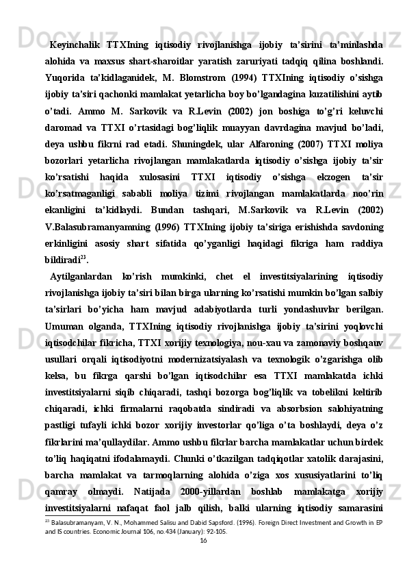 16Keyinchalik   TTXIning   iqtisodiy   rivojlanishga   ijobiy   ta’sirini   ta’minlashda
alohida   va   maxsus   shart-sharoitlar   yaratish   zaruriyati   tadqiq   qilina   boshlandi.
Yuqorida   ta’kidlaganidek,   M.   Blomstrom   (1994)   TTXIning   iqtisodiy   o’sishga
ijobiy ta’siri  qachonki mamlakat yetarlicha boy bo’lgandagina kuzatilishini aytib
o’tadi.   Ammo   M.   Sarkovik   va   R.Levin   (2002)   jon   boshiga   to’g’ri   keluvchi
daromad   va   TTXI   o’rtasidagi   bog’liqlik   muayyan   davrdagina   mavjud   bo’ladi,
deya   ushbu   fikrni   rad   etadi.   Shuningdek,   ular   Alfaroning   (2007)   TTXI   moliya
bozorlari   yetarlicha   rivojlangan   mamlakatlarda   iqtisodiy   o’sishga   ijobiy   ta’sir
ko’rsatishi   haqida   xulosasini   TTXI   iqtisodiy   o’sishga   ekzogen   ta’sir
ko’rsatmaganligi   sababli   moliya   tizimi   rivojlangan   mamlakatlarda   noo’rin
ekanligini   ta’kidlaydi.   Bundan   tashqari,   M.Sarkovik   va   R.Levin   (2002)
V.Balasubramanyamning   (1996)   TTXIning   ijobiy   ta’siriga   erishishda   savdoning
erkinligini   asosiy   shart   sifatida   qo’yganligi   haqidagi   fikriga   ham   raddiya
bildiradi 23
.
Aytilganlardan   ko’rish   mumkinki,   chet   el   investitsiyalarining   iqtisodiy
rivojlanishga ijobiy ta’siri bilan birga ularning ko’rsatishi mumkin bo’lgan salbiy
ta’sirlari   bo’yicha   ham   mavjud   adabiyotlarda   turli   yondashuvlar   berilgan.
Umuman   olganda,   TTXIning   iqtisodiy   rivojlanishga   ijobiy   ta’sirini   yoqlovchi
iqtisodchilar fikricha, TTXI xorijiy texnologiya, nou-xau va zamonaviy boshqauv
usullari   orqali   iqtisodiyotni   modernizatsiyalash   va   texnologik   o’zgarishga   olib
kelsa,   bu   fikrga   qarshi   bo’lgan   iqtisodchilar   esa   TTXI   mamlakatda   ichki
investitsiyalarni   siqib   chiqaradi,   tashqi   bozorga   bog’liqlik   va   tobelikni   keltirib
chiqaradi,   ichki   firmalarni   raqobatda   sindiradi   va   absorbsion   salohiyatning
pastligi   tufayli   ichki   bozor   xorijiy   investorlar   qo’liga   o’ta   boshlaydi,   deya   o’z
fikrlarini ma’qullaydilar. Ammo ushbu fikrlar barcha mamlakatlar uchun birdek
to’liq   haqiqatni   ifodalamaydi.   Chunki   o’tkazilgan   tadqiqotlar   xatolik   darajasini,
barcha   mamlakat   va   tarmoqlarning   alohida   o’ziga   xos   xususiyatlarini   to’liq
qamray   olmaydi.   Natijada   2000-yillardan   boshlab   mamlakatga   xorijiy
investitsiyalarni   nafaqat   faol   jalb   qilish,   balki   ularning   iqtisodiy   samarasini
23
  Balasubramanyam, V. N., Mohammed Salisu and Dabid Sapsford. (1996). Foreign Direct Investment and Growth in EP
and IS countries. Economic Journal 106, no.434 (January): 92-105. 