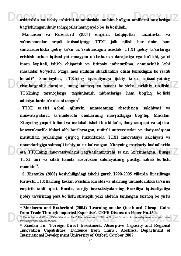 17oshirishda   va   ijobiy   ta’sirini   ta’minlashda   muhim   bo’lgan   omillarni   aniqlashga
bag’ishlangan ilmiy tadqiqotlar ham paydo bo’la boshladi.
Markusen   va   Ruzerford   (2004)   empirik   tadqiqotlar,   kuzatuvlar   va
so’rovnomalar   orqali   iqtisodiyotga   TTXI   jalb   qilish   har   doim   ham
samaradorlikka   ijobiy   ta’sir   ko’rsatmasligini   asoslab,   TTXI   ijobiy   ta’sirlariga
erishish   uchun   iqtisodiyot   muayyan   o’zlashtirish   darajasiga   ega   bo’lishi,   ya’ni
inson   kapitali,   ishlab   chiqarish   va   ijtimoiy   infratuzilma,   qonunchilik   kabi
masalalar   bo’yicha   o’ziga   mos   muhitni   shakllantira   olishi   kerakligini   ko’rsatib
beradi 24
.   Shuningdek,   TTXIning   iqtisodiyotga   ijobiy   ta’siri   iqtisodiyotning
rivojlanganlik   darajasi,   uning   tarmoq   va   sanoat   bo’yicha   tarkibiy   tuzilishi,
TTXIning   tarmoqlarga   taqsimlanish   nisbatlariga   ham   bog’liq   bo’lishi
adabiyotlarda o’z aksini topgan 25
.
TTXI   ta’siri   qabul   qiluvchi   mintaqaning   absorbsion   salohiyati   va
innovatsiyalarni   ta’minlovchi   omillarning   mavjudligiga   bog’liq.   Masalan,
Xitoyning yuqori bilimli va malakali ishchi kuchi ko’p, ilmiy-tadqiqot va tajriba-
konstruktorlik   ishlari   olib   borilayotgan,   nufuzli   universitetlar   va   ilmiy-tadqiqot
institutlari   joylashgan   qirg’oq   hududlarida   TTXI   innovatsiya   salohiyati   va
unumdorligiga salmoqli ijobiy ta’sir ko’rsatgan. Xitoyning markaziy hududlarida
esa   TTXIning   innovatsiyalarni   rag’batlantiruvchi   ta’siri   ko’rinmagan.   Bunga
TTXI   turi   va   sifati   hamda   absorbsion   salohiyatning   pastligi   sabab   bo’lishi
mumkin 26
.
S.   Xiratuka   (2008)   boshchiligidagi   ishchi   guruh   1990-2005   yillarda   Braziliyaga
kiruvchi TTXIlarning keskin o’sishini kuzatdi va ularning unumdorlikka ta’sirini
empirik   tahlil   qildi.   Bunda,   xorijiy   investitsiyalarning   Braziliya   iqtisodiyotiga
ijobiy   ta’sirining   past   bo’lishi   strategik   yoki   alohida   tanlangan   tarmoq   bo’yicha
24
  Markusen   and   Rutherford   (2004)   ‘Learning   on   the   Quick   and   Cheap:   Gains
from Trade Through imported Expertise’ .  CEPR Discussion Paper No.4504
25
  Caste   Jon   and   Worz   (2006)   ‘Good   or   Bad?   The   influence   of   FDI   on   Output   Growth:   An   industry-level   analysis’.   wiiw
Working Paper No.38, Vienna.
26
  Xiaolan   Fu,   ‘Foreign   Direct   Investment,   Absorptive   Capacity   and   Regional
Innovation   Capabilities:   Evidence   from   China’,   Abstract,   Department   of
International Development University of Oxford October 2007 