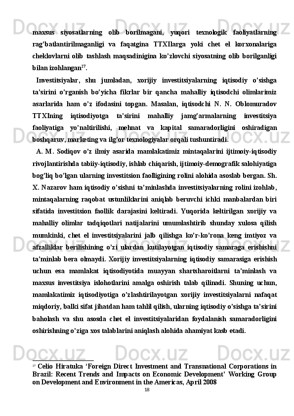 18maxsus   siyosatlarning   olib   borilmagani,   yuqori   texnologik   faoliyatlarning
rag’batlantirilmaganligi   va   faqatgina   TTXIlarga   yoki   chet   el   korxonalariga
cheklovlarni   olib   tashlash   maqsadinigina   ko’zlovchi   siyosatning   olib   borilganligi
bilan izohlangan 27
.
Investitsiyalar,   shu   jumladan,   xorijiy   investitsiyalarning   iqtisodiy   o’sishga
ta’sirini   o’rganish   bo’yicha   fikrlar   bir   qancha   mahalliy   iqtisodchi   olimlarimiz
asarlarida   ham   o’z   ifodasini   topgan.   Masalan,   iqtisodchi   N.   N.   Oblomuradov
TTXIning   iqtisodiyotga   ta’sirini   mahalliy   jamg’armalarning   investitsiya
faoliyatiga   yo’naltirilishi,   mehnat   va   kapital   samaradorligini   oshiradigan
boshqaruv, marketing va ilg’or texnologiyalar orqali tushuntiradi.
A.   M.   Sodiqov   o’z   ilmiy   asarida   mamlakatimiz   mintaqalarini   ijtimoiy-iqtisodiy
rivojlantirishda tabiiy-iqtisodiy, ishlab chiqarish, ijtimoiy-demografik salohiyatiga
bog’liq bo’lgan ularning investitsion faolligining rolini alohida asoslab bergan. Sh.
X. Nazarov ham iqtisodiy o’sishni  ta’minlashda investitsiyalarning rolini  izohlab,
mintaqalarning   raqobat   ustunliklarini   aniqlab   beruvchi   ichki   manbalardan   biri
sifatida   investitsion   faollik   darajasini   keltiradi.   Yuqorida   keltirilgan   xorijiy   va
mahalliy   olimlar   tadqiqotlari   natijalarini   umumlashtirib   shunday   xulosa   qilish
mumkinki,   chet   el   investitsiyalarini   jalb   qilishga   ko’r-ko’rona   keng   imtiyoz   va
afzalliklar   berilishining   o’zi   ulardan   kutilayotgan   iqtisodiy   samaraga   erishishni
ta’minlab   bera   olmaydi.   Xorijiy   investitsiyalarning   iqtisodiy   samarasiga   erishish
uchun   esa   mamlakat   iqtisodiyotida   muayyan   shartsharoitlarni   ta’minlash   va
maxsus   investitsiya   islohotlarini   amalga   oshirish   talab   qilinadi.   Shuning   uchun,
mamlakatimiz   iqtisodiyotiga   o’zlashtirilayotgan   xorijiy   investitsiyalarni   nafaqat
miqdoriy, balki sifat jihatdan ham tahlil qilish, ularning iqtisodiy o’sishga ta’sirini
baholash   va   shu   asosda   chet   el   investitsiyalaridan   foydalanish   samaradorligini
oshirishning o’ziga xos talablarini aniqlash alohida ahamiyat kasb etadi.
27
  Celio   Hiratuka   ‘Foreign   Direct   Investment   and   Transnational   Corporations   in
Brazil:   Recent   Trends   and   Impacts   on   Economic   Development’   Working   Group
on Development and Environment in the Americas, April 2008