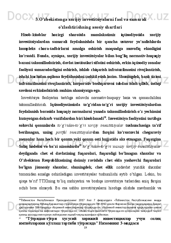 193.O'zbekistonga xorijiy investitsiyalarni faol va samarali
o'zlashtirishning asosiy shartlari
Hisob-kitoblar   hozirgi   sharoitda   mamlakatimiz   iqtisodiyotida   xorijiy
investitsiyalardan   samarali   foydalanishda   bir   qancha   ustuvor   yo’nalishlarda
kompleks   chora-tadbirlarni   amalga   oshirish   maqsadga   muvofiq   ekanligini
ko’rsatdi.   Bunda,   ayniqsa,   xorijiy   investitsiyalar   bilan   bog’liq   normativ-huquqiy
bazani takomillashtirish, davlat institutlari sifatini oshirish, erkin iqtisodiy zonalar
faoliyati samaradorligini oshirish,  ishlab chiqarish infratuzilmasini  rivojlantirish,
ishchi kuchidan oqilona foydalanishni tashkil etish lozim. Shuningdek, bank tizimi
infratuzilmasini rivojlantirish, korporativ boshqaruvni tubdan isloh qilish, tashqi
savdoni erkinlashtirish muhim ahamiyatga ega.
Investitsiya   faoliyatini   tartibga   soluvchi   normativ-huquqiy   baza   va   qonunchilikni
takomillashtirish .   Iqtisodiyotimizda   to’g’ridan-to’g’ri   xorijiy   investitsiyalardan
foydalanish borasida huquqiy normalarni yanada takomillashtirish o’z yechimini
kutayotgan dolzarb vazifalardan biri hisoblanadi 28
. Investitsiya faoliyatini tartibga
soluvchi   qonunlarda   to’g’ridan-to’g’ri   xorijiy   investitsiyalar   tushunchasiga   ta’rif
berilmagan,   uning   portfel   investitsiyalar dan   farqini   ko’rsatuvchi   chegaraviy
mezonlar ham  hech bir qonun yoki  qonun osti  hujjatida aks etmagan. Faqatgina
Soliq   kodeksi   va   ba’zi   nizomlarda 29
  to’g’ridan-to’g’ri   xususiy   xorijiy   investitsiyalar
deyilganda   chet   el   davlatining   fuqarolari,   fuqaroligi   bo’lmagan   shaxslar   va
O’zbekiston   Respublikasining   doimiy   ravishda   chet   elda   yashovchi   fuqarolari
bo’lgan   jismoniy   shaxslar,   shuningdek,   chet   ellik   nodavlat   yuridik   shaxslar
tomonidan   amalga   oshiriladigan   investitsiyalar   tushunilishi   aytib   o’tilgan.   Lekin,   bu
qisqa   ta’rif   TTXIning   to’liq   mohiyatini   va   boshqa   investitsiya   turlaridan   aniq   farqini
ochib   bera   olmaydi.   Bu   esa   ushbu   investitsiyalarni   hisobga   olishda   mavhumlik   va
28
Ўзбекистон   Республикаси   Президентининг   2017   йил   7   февралдаги   « Ўзбекистон   Республикасини   янада
ривожлантириш   бўйича   Ҳаракатлар   стратегияси   тўғрисида » ги   ПФ -4947  сонли   Фармони   билан   тасдиқланган   Давлат
дастурининг  184- бандида  « Хорижий   инвестициялар   тўғрисида » ги , « Хорижий   инвесторларнинг   ҳуқуқларини   ҳимоя
қилиш   чоралари   ва   кафолатлари   тўғрисида » ги , « Инвестиция   фаолияти   тўғрисида » ги   қонунларни   танқидий   таҳлил
қилиш   асосида   янги   қонун   лойиҳасини   ишлаб   чиқиш   вазифаси   қўйилган .
29
  “ Тўғридан - тўғри   хусусий   хорижий   инвестициялар   учун   солиқ
имтиёзларини   қўллаш   тартиби   тўғрисида ”  Низомнинг  3- моддаси 