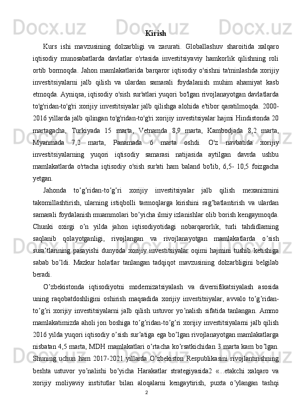 2 Kirish
Kurs   ishi   mavzusining   dolzarbligi   va   zarurati.   Globallashuv   sharoitida   xalqaro
iqtisodiy   munosabatlarda   davlatlar   o'rtasida   investitsiyaviy   hamkorlik   qilishning   roli
ortib   bormoqda.   Jahon   mamlakatlarida   barqaror   iqtisodiy   o'sishni   ta'minlashda   xorijiy
investitsiyalarni   jalb   qilish   va   ulardan   samarali   foydalanish   muhim   ahamiyat   kasb
etmoqda. Ayniqsa, iqtisodiy o'sish sur'atlari yuqori bo'lgan rivojlanayotgan davlatlarda
to'g'ridan-to'g'ri  xorijiy investitsiyalar  jalb qilishga  alohida e'tibor  qaratilmoqda. 2000-
2016 yillarda jalb qilingan to'g'ridan-to'g'ri xorijiy investitsiyalar hajmi Hindistonda 20
martagacha,   Turkiyada   15   marta,   Vetnamda   8,9   marta,   Kambodjada   8,2   marta,
Myanmada   7,2   marta,   Panamada   6   marta   oshdi.   O'z   navbatida   xorijiy
investitsiyalarning   yuqori   iqtisodiy   samarasi   natijasida   aytilgan   davrda   ushbu
mamlakatlarda   o'rtacha   iqtisodiy   o'sish   sur'ati   ham   baland   bo'lib,   6,5-   10,5   foizgacha
yetgan.
Jahonda   to g ridan-to g ri   xorijiy   investitsiyalar   jalb   qilish   mexanizminiʼ ʼ ʼ ʼ
takomillashtirish,   ularning   istiqbolli   tarmoqlarga   kirishini   rag batlantirish   va   ulardan	
ʼ
samarali foydalanish muammolari bo yicha ilmiy izlanishlar olib borish kengaymoqda.	
ʼ
Chunki   oxirgi   o n   yilda   jahon   iqtisodiyotidagi   nobarqarorlik,   turli   tahdidlarning	
ʼ
saqlanib   qolayotganligi,   rivojlangan   va   rivojlanayotgan   mamlakatlarda   o sish	
ʼ
sura tlarining   pasayishi   dunyoda   xorijiy   investitsiyalar   oqimi   hajmini   tushib   ketishiga	
ʼ
sabab   bo ldi.   Mazkur   holatlar   tanlangan   tadqiqot   mavzusining   dolzarbligini   belgilab	
ʼ
beradi.
O zbekistonda   iqtisodiyotni   modernizatsiyalash   va   diversifikatsiyalash   asosida	
ʼ
uning   raqobatdoshligini   oshirish   maqsadida   xorijiy   investitsiyalar,   avvalo   to g ridan-	
ʼ ʼ
to g ri   xorijiy   investitsiyalarni   jalb   qilish   ustuvor   yo nalish   sifatida   tanlangan.   Аmmo	
ʼ ʼ ʼ
mamlakatimizda aholi jon boshiga to g ridan-to g ri xorijiy investitsiyalarni jalb qilish	
ʼ ʼ ʼ ʼ
2016 yilda yuqori iqtisodiy o sish sur atiga ega bo lgan rivojlanayotgan mamlakatlarga	
ʼ ʼ ʼ
nisbatan 4,5 marta, MDH mamlakatlari o rtacha ko rsatkichidan 3 marta kam bo lgan.	
ʼ ʼ ʼ
Shuning   uchun   ham   2017-2021   yillarda   O zbekiston   Respublikasini   rivojlantirishning
ʼ
beshta   ustuvor   yo nalishi   bo yicha   Harakatlar   strategiyasida2   «...etakchi   xalqaro   va	
ʼ ʼ
xorijiy   moliyaviy   institutlar   bilan   aloqalarni   kengaytirish,   puxta   o ylangan   tashqi	
ʼ 