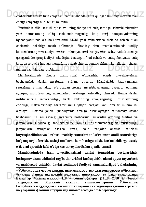 20chalkashliklarni keltirib chiqarishi hamda jahonda qabul qilingan umumiy   mezonlardan
chetga chiqishga olib   kelishi mumkin.
Yurtimizda   filial   tashkil   qilish   va   uning   faoliyatini   aniq   tartibga   soluvchi   nizomlar
yoki   normalarning   to’liq   shakllantirilmaganligi   ko’p   xorij   kompaniyalarining
iqtisodiyotimizda   o’z   bo’linmalarini   MChJ   yoki   vakolatxona   shaklida   ochish   bilan
cheklanib   qolishiga   sabab   bo’lmoqda.   Shunday   ekan,   mamlakatimizda   xorijiy
korxonalarning   investitsiya   kiritish   imkoniyatlarini   kengaytirish   uchun   vakolatxonaga
qaraganda   kengroq faoliyat erkinligini beradigan filial ochish va uning faoliyatini   aniq
tartibga   soluvchi   huquqiy   normalarni   ishlab   chiqish   qonunchilikni   takomillashtirishdagi
muhim vazifalardan   hisoblanadi 30
.
Mamlakatimizda   chuqur   institutsional   o’zgarishlar   orqali   investitsiyalarni
boshqarishda   davlat   institutlari   sifatini   oshirish .   Mamlakatda   tabiiy-mineral
resurslarning   mavjudligi   o’z-o’zidan   xorijiy   investitsiyalarning   barqaror   oqimini,
ayniqsa,   iqtisodiyotning   noxomashyo   sektoriga   kafolatlay   olmaydi.   Bunda   davlat
institutlarining   samaradorligi,   bank   sektorining   rivojlanganligi,   iqtisodiyotning
erkinligi,   makroiqtisodiy   barqarorlikning   yuqori   darajasi   kabi   omillar   muhim   rol
o’ynaydi.   Hozirda   jahon   iqtisodiyotida   amalga   oshirilayotgan   zamonaviy   davlat
boshqaruvi   usullari   avvalgi   an’anaviy   boshqaruv   usullaridan   o’zining   tuzilma   va
jarayonlarning   soddaligi,   tarkibiy   elementlarning   moslashuvchanligi   va   mustaqilligi,
jarayonlarni   xarajatlar   asosida   emas,   balki   natijalar   asosida   baholash
buyruqbozlikdan voz kechish, moddiy resurslardan ko’ra inson omili resurslariga
ko’proq  urg’u berish,  tashqi   omillarni  ham  hisobga  olish, iste’molchilarga asosiy
e’tiborni qaratish kabi o’ziga xos tamoyillari bilan ajralib turadi.
Mamlakatimizda   ham   investitsiyalarni   davlat   tomonidan   boshqarishda
boshqaruv xizmatchilarini rag’batlantirishni kuchaytirish, ularni qayta tayyorlash
va   malakasini   oshirish,   davlat   xodimlari   faoliyati   samaradorligini   baholashning
30
  Ўзбекистонда чет эл юридик шахсларининг ваколатхоналарини рўйхатдан
ўтказиш   Ташқи   иқтисодий   алоқалар,   инвестиция   ва   садо   вазирлигида
Вазирлар   Маҳкамасининг   410   –   сонли   Қарори   (23.10.   2000   й.)   билан
тасдиқланган   “Хорижий   тижорат   ташкилотларнинг   Ўзбекистон
Республикаси ҳудудидаги ваколатхоналарини аккредитация қилиш тартиби
ва уларнинг фаолияти тўғрисида низом” асосида олиб борилади. 