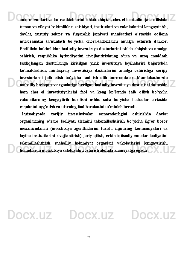 21aniq mezonlari  va ko’rsatkichlarini  ishlab chiqish, chet  el  kapitalini jalb qilishda
tuman va viloyat hokimliklari salohiyati, institutlari va vakolatlarini kengaytirish,
davlat,   xususiy   sektor   va   fuqarolik   jamiyati   manfaatlari   o’rtasida   oqilona
muvozanatni   ta’minlash   bo’yicha   chora-tadbirlarni   amalga   oshirish   darkor.
Endilikda   hokimliklar  hududiy   investitsiya   dasturlarini   ishlab   chiqish  va   amalga
oshirish,   respublika   iqtisodiyotini   rivojlantirishning   o’rta   va   uzoq   muddatli
tasdiqlangan   dasturlariga   kiritilgan   yirik   investitsiya   loyihalarini   bajarishda
ko’maklashish,   mintaqaviy   investitsiya   dasturlarini   amalga   oshirishga   xorijiy
investorlarni   jalb   etish   bo’yicha   faol   ish   olib   bormoqdalar.   Mamlakatimizda
mahalliy boshqaruv organlariga berilgan hududiy investitsiya dasturlari doirasida
ham   chet   el   investitsiyalarini   faol   va   keng   ko’lamda   jalb   qilish   bo’yicha
vakolatlarning   kengaytirib   borilishi   ushbu   soha   bo’yicha   hududlar   o’rtasida
raqobatni uyg’otish va ularning faol harakatini ta’minlab beradi.
Iqtisodiyotda   xorijiy   investitsiyalar   samaradorligini   oshirishda   davlat
organlarining   o’zaro   faoliyati   tizimini   takomillashtirish   bo’yicha   ilg’or   bozor
mexanizmlarini   (investitsiya   agentliklarini   tuzish,   injiniring   komnaniyalari   va
loyiha   institutlarini   rivojlantirish)   joriy   qilish,   erkin   iqtisodiy   zonalar   faoliyatini
takomillashtirish,   mahalliy   hokimiyat   organlari   vakolatlarini   kengaytirish,
hududlarda investitsiya salohiyatini oshirish alohida ahamiyatga egadir. 