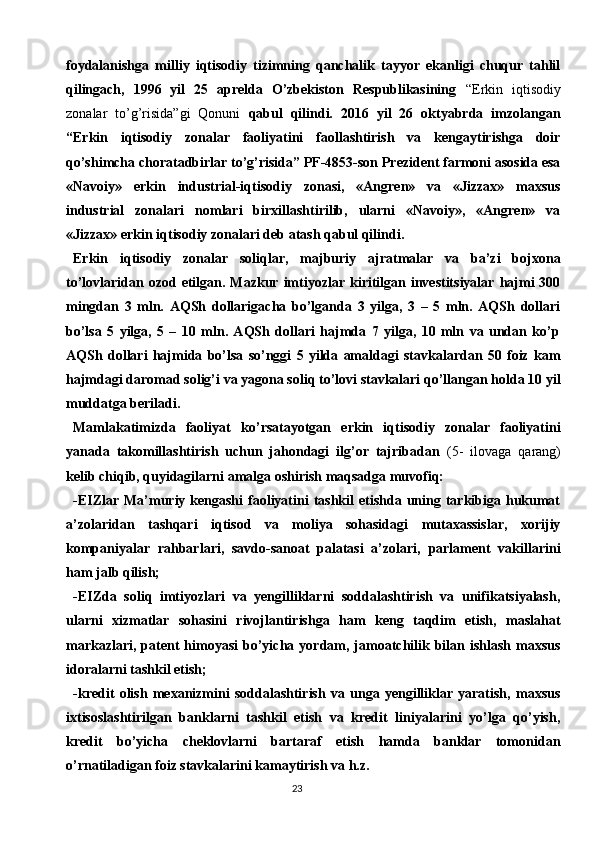 23foydalanishga   milliy   iqtisodiy   tizimning   qanchalik   tayyor   ekanligi   chuqur   tahlil
qilingach,   1996   yil   25   aprelda   O’zbekiston   Respublikasining   “Erkin   iqtisodiy
zonalar   to’g’risida”gi   Qonuni   qabul   qilindi.   2016   yil   26   oktyabrda   imzolangan
“Erkin   iqtisodiy   zonalar   faoliyatini   faollashtirish   va   kengaytirishga   doir
qo’shimcha choratadbirlar to’g’risida” PF-4853-son Prezident farmoni asosida esa
«Navoiy»   erkin   industrial-iqtisodiy   zonasi,   «Angren»   va   «Jizzax»   maxsus
industrial   zonalari   nomlari   birxillashtirilib,   ularni   «Navoiy»,   «Angren»   va
«Jizzax» erkin iqtisodiy zonalari deb atash qabul qilindi. 
Erkin   iqtisodiy   zonalar   soliqlar,   majburiy   ajratmalar   va   ba’zi   bojxona
to’lovlaridan ozod  etilgan. Mazkur  imtiyozlar  kiritilgan investitsiyalar  hajmi  300
mingdan   3   mln.   AQSh   dollarigacha   bo’lganda   3   yilga,   3   –   5   mln.   AQSh   dollari
bo’lsa   5   yilga,   5   –   10   mln.   AQSh   dollari   hajmda   7   yilga,   10   mln   va   undan   ko’p
AQSh   dollari   hajmida   bo’lsa   so’nggi   5   yilda   amaldagi   stavkalardan   50   foiz   kam
hajmdagi daromad solig’i va yagona soliq to’lovi stavkalari qo’llangan holda 10 yil
muddatga beriladi.
Mamlakatimizda   faoliyat   ko’rsatayotgan   erkin   iqtisodiy   zonalar   faoliyatini
yanada   takomillashtirish   uchun   jahondagi   ilg’or   tajribadan   (5-   ilovaga   qarang)
kelib chiqib, quyidagilarni amalga oshirish maqsadga muvofiq:
- EIZlar   Ma’muriy kengashi  faoliyatini  tashkil  etishda  uning  tarkibiga hukumat
a’zolaridan   tashqari   iqtisod   va   moliya   sohasidagi   mutaxassislar,   xorijiy
kompaniyalar   rahbarlari,   savdo-sanoat   palatasi   a’zolari,   parlament   vakillarini
ham jalb qilish;
-EIZda   soliq   imtiyozlari   va   yengilliklarni   soddalashtirish   va   unifikatsiyalash,
ularni   xizmatlar   sohasini   rivojlantirishga   ham   keng   taqdim   etish,   maslahat
markazlari,   patent   himoyasi  bo’yicha  yordam,  jamoatchilik  bilan  ishlash   maxsus
idoralarni tashkil etish;
-kredit   olish   mexanizmini   soddalashtirish   va   unga   yengilliklar   yaratish,   maxsus
ixtisoslashtirilgan   banklarni   tashkil   etish   va   kredit   liniyalarini   yo’lga   qo’yish,
kredit   bo’yicha   cheklovlarni   bartaraf   etish   hamda   banklar   tomonidan
o’rnatiladigan foiz stavkalarini kamaytirish va h.z. 