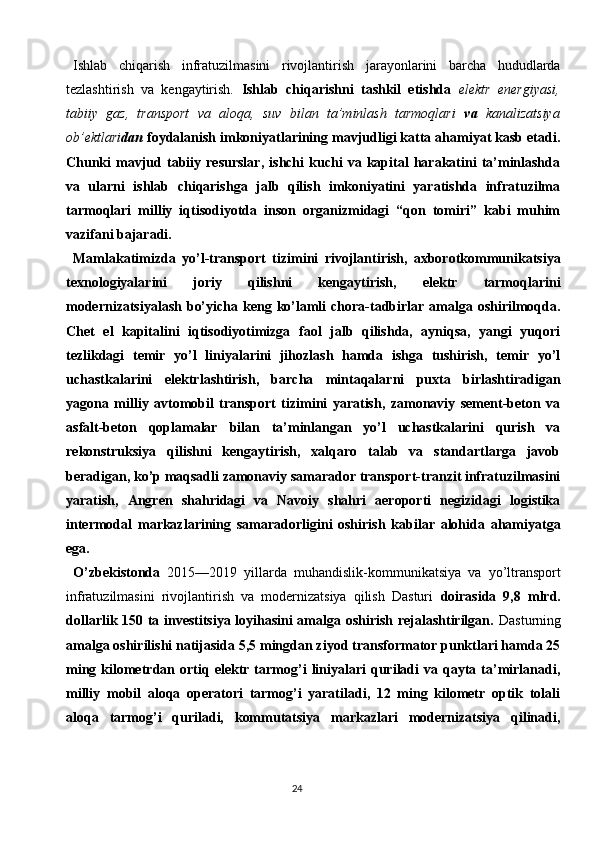 24Ishlab   chiqarish   infratuzilmasini   rivojlantirish   jarayonlarini   barcha   hududlarda
tezlashtirish   va   kengaytirish.   Ishlab   chiqarishni   tashkil   etishda   elektr   energiyasi,
tabiiy   gaz,   transport   va   aloqa,   suv   bilan   ta’minlash   tarmoqlari   va   kanalizatsiya
ob’ektlari dan  foydalanish imkoniyatlarining mavjudligi katta ahamiyat kasb etadi.
Chunki   mavjud   tabiiy   resurslar,   ishchi   kuchi   va   kapital   harakatini   ta’minlashda
va   ularni   ishlab   chiqarishga   jalb   qilish   imkoniyatini   yaratishda   infratuzilma
tarmoqlari   milliy   iqtisodiyotda   inson   organizmidagi   “qon   tomiri”   kabi   muhim
vazifani bajaradi.
Mamlakatimizda   yo’l-transport   tizimini   rivojlantirish,   axborotkommunikatsiya
texnologiyalarini   joriy   qilishni   kengaytirish,   elektr   tarmoqlarini
modernizatsiyalash  bo’yicha keng ko’lamli  chora-tadbirlar amalga oshirilmoqda.
Chet   el   kapitalini   iqtisodiyotimizga   faol   jalb   qilishda,   ayniqsa,   yangi   yuqori
tezlikdagi   temir   yo’l   liniyalarini   jihozlash   hamda   ishga   tushirish,   temir   yo’l
uchastkalarini   elektrlashtirish,   barcha   mintaqalarni   puxta   birlashtiradigan
yagona   milliy   avtomobil   transport   tizimini   yaratish,   zamonaviy   sement-beton   va
asfalt-beton   qoplamalar   bilan   ta’minlangan   yo’l   uchastkalarini   qurish   va
rekonstruksiya   qilishni   kengaytirish,   xalqaro   talab   va   standartlarga   javob
beradigan, ko’p maqsadli zamonaviy samarador transport-tranzit infratuzilmasini
yaratish,   Angren   shahridagi   va   Navoiy   shahri   aeroporti   negizidagi   logistika
intermodal   markazlarining   samaradorligini   oshirish   kabilar   alohida   ahamiyatga
ega.
O’zbekistonda   2015—2019   yillarda   muhandislik-kommunikatsiya   va   yo’ltransport
infratuzilmasini   rivojlantirish   va   modernizatsiya   qilish   Dasturi   doirasida   9,8   mlrd.
dollarlik 150 ta investitsiya loyihasini amalga oshirish rejalashtirilgan.   Dasturning
amalga oshirilishi natijasida 5,5 mingdan ziyod transformator punktlari hamda 25
ming  kilometrdan  ortiq  elektr  tarmog’i  liniyalari   quriladi  va  qayta  ta’mirlanadi,
milliy   mobil   aloqa   operatori   tarmog’i   yaratiladi,   12   ming   kilometr   optik   tolali
aloqa   tarmog’i   quriladi,   kommutatsiya   markazlari   modernizatsiya   qilinadi,