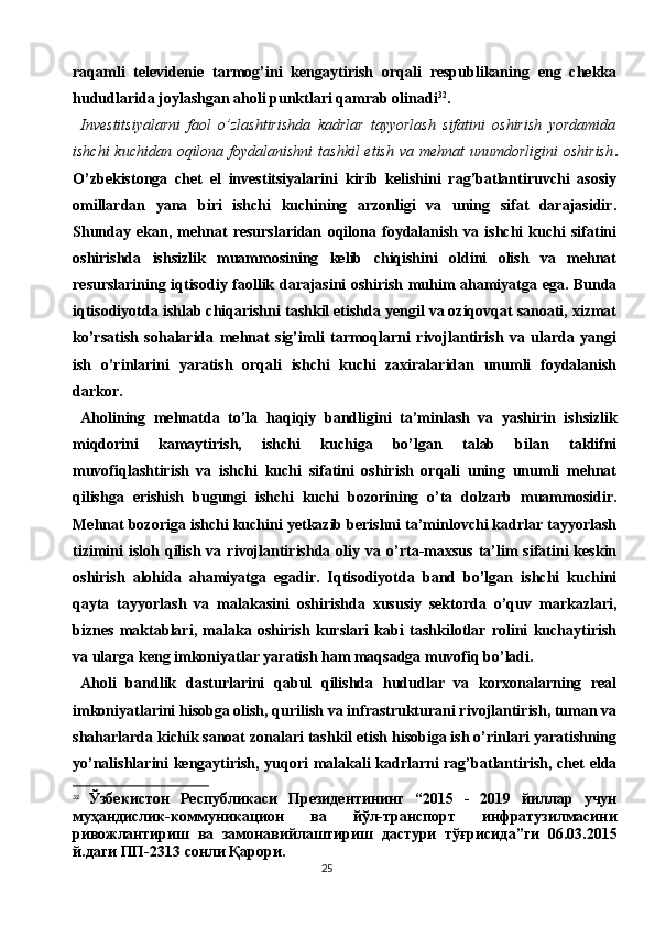 25raqamli   televidenie   tarmog’ini   kengaytirish   orqali   respublikaning   eng   chekka
hududlarida joylashgan aholi punktlari qamrab olinadi 32
.
Investitsiyalarni   faol   o’zlashtirishda   kadrlar   tayyorlash   sifatini   oshirish   yordamida
ishchi  kuchidan  oqilona foydalanishni  tashkil  etish  va mehnat  unumdorligini  oshirish .
O’zbekistonga   chet   el   investitsiyalarini   kirib   kelishini   rag’batlantiruvchi   asosiy
omillardan   yana   biri   ishchi   kuchining   arzonligi   va   uning   sifat   darajasidir.
Shunday   ekan,   mehnat   resurslaridan   oqilona   foydalanish   va   ishchi   kuchi   sifatini
oshirishda   ishsizlik   muammosining   kelib   chiqishini   oldini   olish   va   mehnat
resurslarining iqtisodiy faollik darajasini oshirish muhim ahamiyatga ega. Bunda
iqtisodiyotda ishlab chiqarishni tashkil etishda yengil va oziqovqat sanoati, xizmat
ko’rsatish   sohalarida   mehnat   sig’imli   tarmoqlarni   rivojlantirish   va   ularda   yangi
ish   o’rinlarini   yaratish   orqali   ishchi   kuchi   zaxiralaridan   unumli   foydalanish
darkor.
Aholining   mehnatda   to’la   haqiqiy   bandligini   ta’minlash   va   yashirin   ishsizlik
miqdorini   kamaytirish,   ishchi   kuchiga   bo’lgan   talab   bilan   taklifni
muvofiqlashtirish   va   ishchi   kuchi   sifatini   oshirish   orqali   uning   unumli   mehnat
qilishga   erishish   bugungi   ishchi   kuchi   bozorining   o’ta   dolzarb   muammosidir.
Mehnat bozoriga ishchi kuchini yetkazib berishni ta’minlovchi kadrlar tayyorlash
tizimini   isloh  qilish   va  rivojlantirishda  oliy  va  o’rta-maxsus  ta’lim   sifatini   keskin
oshirish   alohida   ahamiyatga   egadir.   Iqtisodiyotda   band   bo’lgan   ishchi   kuchini
qayta   tayyorlash   va   malakasini   oshirishda   xususiy   sektorda   o’quv   markazlari,
biznes   maktablari,   malaka   oshirish   kurslari   kabi   tashkilotlar   rolini   kuchaytirish
va ularga keng imkoniyatlar yaratish ham maqsadga muvofiq bo’ladi.
Aholi   bandlik   dasturlarini   qabul   qilishda   hududlar   va   korxonalarning   real
imkoniyatlarini hisobga olish, qurilish va infrastrukturani rivojlantirish, tuman va
shaharlarda kichik sanoat zonalari tashkil etish hisobiga ish o’rinlari yaratishning
yo’nalishlarini kengaytirish, yuqori malakali kadrlarni rag’batlantirish, chet elda
32
  Ўзбекистон   Республикаси   Президентининг   “2015   -   2019   йиллар   учун
муҳандислик-коммуникацион   ва   йўл-транспорт   инфратузилмасини
ривожлантириш   ва   замонавийлаштириш   дастури   тўғрисида”ги   06.03.2015
й.даги ПП-2313 сонли Қарори. 