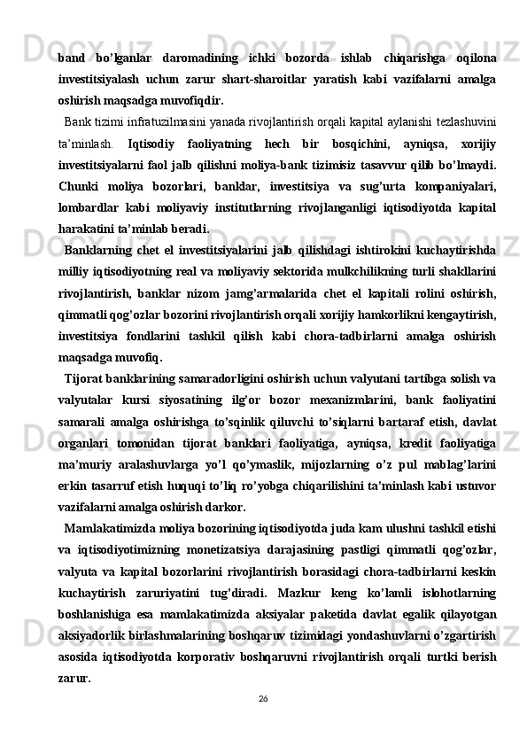 26band   bo’lganlar   daromadining   ichki   bozorda   ishlab   chiqarishga   oqilona
investitsiyalash   uchun   zarur   shart-sharoitlar   yaratish   kabi   vazifalarni   amalga
oshirish maqsadga muvofiqdir.
Bank tizimi infratuzilmasini yanada rivojlantirish orqali kapital aylanishi tezlashuvini
ta’minlash.   Iqtisodiy   faoliyatning   hech   bir   bosqichini,   ayniqsa,   xorijiy
investitsiyalarni   faol   jalb   qilishni   moliya-bank  tizimisiz   tasavvur   qilib   bo’lmaydi.
Chunki   moliya   bozorlari,   banklar,   investitsiya   va   sug’urta   kompaniyalari,
lombardlar   kabi   moliyaviy   institutlarning   rivojlanganligi   iqtisodiyotda   kapital
harakatini ta’minlab beradi.
Banklarning   chet   el   investitsiyalarini   jalb   qilishdagi   ishtirokini   kuchaytirishda
milliy iqtisodiyotning real va moliyaviy sektorida mulkchilikning turli shakllarini
rivojlantirish,   banklar   nizom   jamg’armalarida   chet   el   kapitali   rolini   oshirish,
qimmatli qog’ozlar   bozorini rivojlantirish orqali xorijiy hamkorlikni kengaytirish,
investitsiya   fondlarini   tashkil   qilish   kabi   chora-tadbirlarni   amalga   oshirish
maqsadga muvofiq.
Tijorat banklarining samaradorligini oshirish uchun valyutani tartibga solish va
valyutalar   kursi   siyosatining   ilg’or   bozor   mexanizmlarini,   bank   faoliyatini
samarali   amalga   oshirishga   to’sqinlik   qiluvchi   to’siqlarni   bartaraf   etish,   davlat
organlari   tomonidan   tijorat   banklari   faoliyatiga,   ayniqsa,   kredit   faoliyatiga
ma’muriy   aralashuvlarga   yo’l   qo’ymaslik,   mijozlarning   o’z   pul   mablag’larini
erkin tasarruf  etish huquqi to’liq ro’yobga chiqarilishini ta’minlash kabi ustuvor
vazifalarni amalga oshirish darkor.
Mamlakatimizda moliya bozorining iqtisodiyotda juda kam ulushni tashkil etishi
va   iqtisodiyotimizning   monetizatsiya   darajasining   pastligi   qimmatli   qog’ozlar,
valyuta   va   kapital   bozorlarini   rivojlantirish   borasidagi   chora-tadbirlarni   keskin
kuchaytirish   zaruriyatini   tug’diradi.   Mazkur   keng   ko’lamli   islohotlarning
boshlanishiga   esa   mamlakatimizda   aksiyalar   paketida   davlat   egalik   qilayotgan
aksiyadorlik  birlashmalarining  boshqaruv  tizimidagi   yondashuvlarni   o’zgartirish
asosida   iqtisodiyotda   korporativ   boshqaruvni   rivojlantirish   orqali   turtki   berish
zarur. 