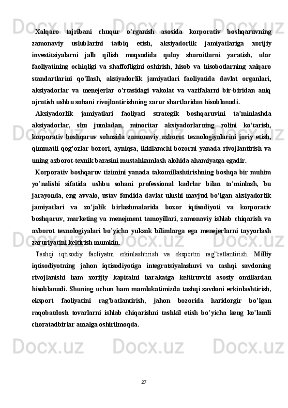 27Xalqaro   tajribani   chuqur   o’rganish   asosida   korporativ   boshqaruvning
zamonaviy   uslublarini   tatbiq   etish,   aksiyadorlik   jamiyatlariga   xorijiy
investitsiyalarni   jalb   qilish   maqsadida   qulay   sharoitlarni   yaratish,   ular
faoliyatining   ochiqligi   va   shaffofligini   oshirish,   hisob   va   hisobotlarning   xalqaro
standartlarini   qo’llash,   aksiyadorlik   jamiyatlari   faoliyatida   davlat   organlari,
aksiyadorlar   va   menejerlar   o’rtasidagi   vakolat   va   vazifalarni   bir-biridan   aniq
ajratish ushbu sohani rivojlantirishning zarur shartlaridan hisoblanadi.
Aksiyadorlik   jamiyatlari   faoliyati   strategik   boshqaruvini   ta’minlashda
aksiyadorlar,   shu   jumladan,   minoritar   aksiyadorlarning   rolini   ko’tarish,
korporativ   boshqaruv   sohasida   zamonaviy   axborot   texnologiyalarini   joriy   etish,
qimmatli   qog’ozlar   bozori,   ayniqsa,   ikkilamchi   bozorni   yanada   rivojlantirish   va
uning axborot-texnik bazasini mustahkamlash alohida ahamiyatga egadir.
Korporativ  boshqaruv  tizimini  yanada  takomillashtirishning  boshqa  bir  muhim
yo’nalishi   sifatida   ushbu   sohani   professional   kadrlar   bilan   ta’minlash,   bu
jarayonda,   eng   avvalo,   ustav   fondida   davlat   ulushi   mavjud   bo’lgan   aksiyadorlik
jamiyatlari   va   xo’jalik   birlashmalarida   bozor   iqtisodiyoti   va   korporativ
boshqaruv,   marketing   va   menejment   tamoyillari,   zamonaviy   ishlab   chiqarish   va
axborot   texnologiyalari   bo’yicha   yuksak   bilimlarga   ega   menejerlarni   tayyorlash
zaruriyatini keltirish mumkin.
Tashqi   iqtisodiy   faoliyatni   erkinlashtirish   va   eksportni   rag’batlantirish.   Milliy
iqtisodiyotning   jahon   iqtisodiyotiga   integratsiyalashuvi   va   tashqi   savdoning
rivojlanishi   ham   xorijiy   kapitalni   harakatga   keltiruvchi   asosiy   omillardan
hisoblanadi. Shuning uchun ham  mamlakatimizda tashqi savdoni  erkinlashtirish,
eksport   faoliyatini   rag’batlantirish,   jahon   bozorida   haridorgir   bo’lgan
raqobatdosh   tovarlarni   ishlab   chiqarishni   tashkil   etish   bo’yicha   keng   ko’lamli
choratadbirlar amalga oshirilmoqda. 