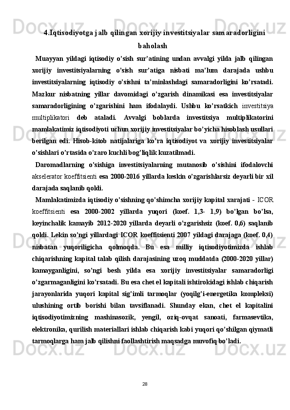 284.Iqtisodiyotga jalb qilingan xorijiy investitsiyalar samaradorligini
baholash
Muayyan   yildagi   iqtisodiy   o’sish   sur’atining   undan   avvalgi   yilda   jalb   qilingan
xorijiy   investitsiyalarning   o’sish   sur’atiga   nisbati   ma’lum   darajada   ushbu
investitsiyalarning   iqtisodiy   o’sishni   ta’minlashdagi   samaradorligini   ko’rsatadi.
Mazkur   nisbatning   yillar   davomidagi   o’zgarish   dinamikasi   esa   investitsiyalar
samaradorligining   o’zgarishini   ham   ifodalaydi.   Ushbu   ko’rsatkich   investitsiya
multiplikatori   deb   ataladi.   Avvalgi   boblarda   investitsiya   multiplikatorini
mamlakatimiz iqtisodiyoti uchun xorijiy investitsiyalar bo’yicha hisoblash usullari
berilgan   edi.   Hisob-kitob   natijalariga   ko’ra   iqtisodiyot   va   xorijiy   investitsiyalar
o’sishlari o’rtasida o’zaro kuchli bog’liqlik kuzatilmadi.
Daromadlarning   o’sishiga   investitsiyalarning   mutanosib   o’sishini   ifodalovchi
akselerator koeffitsienti   esa 2000-2016 yillarda keskin o’zgarishlarsiz deyarli bir xil
darajada saqlanib qoldi.
Mamlakatimizda iqtisodiy o’sishning qo’shimcha xorijiy kapital xarajati -   ICOR
koeffitsienti   esa   2000-2002   yillarda   yuqori   (koef.   1,3-   1,9)   bo’lgan   bo’lsa,
keyinchalik   kamayib   2012-2020   yillarda   deyarli   o’zgarishsiz   (koef.   0,6)   saqlanib
qoldi. Lekin so’ngi yillardagi ICOR koeffitsienti 2007 yildagi darajaga (koef. 0,4)
nisbatan   yuqoriligicha   qolmoqda.   Bu   esa   milliy   iqtisodiyotimizda   ishlab
chiqarishning  kapital   talab  qilish  darajasining  uzoq  muddatda  (2000-2020  yillar)
kamayganligini,   so’ngi   besh   yilda   esa   xorijiy   investitsiyalar   samaradorligi
o’zgarmaganligini ko’rsatadi. Bu esa chet el kapitali ishtirokidagi ishlab chiqarish
jarayonlarida   yuqori   kapital   sig’imli   tarmoqlar   (yoqilg’i-energetika   kompleksi)
ulushining   ortib   borishi   bilan   tavsiflanadi.   Shunday   ekan,   chet   el   kapitalini
iqtisodiyotimizning   mashinasozik,   yengil,   oziq-ovqat   sanoati,   farmasevtika,
elektronika, qurilish materiallari ishlab chiqarish kabi yuqori qo’shilgan qiymatli
tarmoqlarga ham jalb qilishni faollashtirish maqsadga muvofiq bo’ladi. 