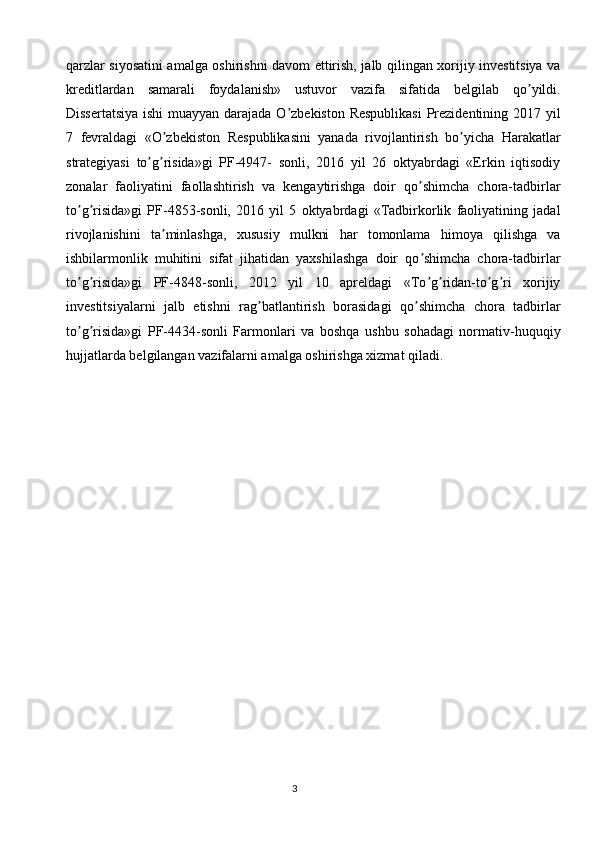 3qarzlar siyosatini amalga oshirishni davom ettirish, jalb qilingan xorijiy investitsiya va
kreditlardan   samarali   foydalanish»   ustuvor   vazifa   sifatida   belgilab   qo yildi.ʼ
Dissertatsiya  ishi  muayyan darajada O zbekiston Respublikasi  Prezidentining 2017 yil	
ʼ
7   fevraldagi   «O zbekiston   Respublikasini   yanada   rivojlantirish   bo yicha   Harakatlar	
ʼ ʼ
strategiyasi   to g risida»gi   PF-4947-   sonli,   2016   yil   26   oktyabrdagi   «Erkin   iqtisodiy	
ʼ ʼ
zonalar   faoliyatini   faollashtirish   va   kengaytirishga   doir   qo shimcha   chora-tadbirlar	
ʼ
to g risida»gi   PF-4853-sonli,   2016   yil   5   oktyabrdagi   «Tadbirkorlik   faoliyatining   jadal	
ʼ ʼ
rivojlanishini   ta minlashga,   xususiy   mulkni   har   tomonlama   himoya   qilishga   va	
ʼ
ishbilarmonlik   muhitini   sifat   jihatidan   yaxshilashga   doir   qo shimcha   chora-tadbirlar	
ʼ
to g risida»gi   PF-4848-sonli,   2012   yil   10   apreldagi   «To g ridan-to g ri   xorijiy	
ʼ ʼ ʼ ʼ ʼ ʼ
investitsiyalarni   jalb   etishni   rag batlantirish   borasidagi   qo shimcha   chora   tadbirlar	
ʼ ʼ
to g risida»gi   PF-4434-sonli   Farmonlari   va   boshqa   ushbu   sohadagi   normativ-huquqiy	
ʼ ʼ
hujjatlarda belgilangan vazifalarni amalga oshirishga xizmat qiladi. 