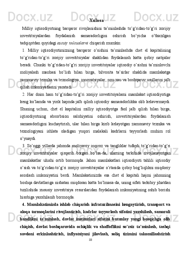 33 Xulosa
Milliy   iqtisodiyotning   barqaror   rivojlanishini   ta’minlashda   to’g’ridan-to’g’ri   xorijiy
investitsiyalardan   foydalanish   samaradorligini   oshirish   bo’yicha   o’tkazilgan
tadqiqotdan quyidagi  asosiy xulosalarni  chiqarish mumkin:
1.   Milliy   iqtisodiyotimizning   barqaror   o’sishini   ta’minlashda   chet   el   kapitalining
to’g’ridan-to’g’ri   xorijiy   investitsiyalar   shaklidan   foydalanish   katta   ijobiy   natijalar
beradi.   Chunki   to’g’ridan-to’g’ri   xorijiy   investitsiyalar   iqtisodiy   o’sishni   ta’minlovchi
moliyalash   manbasi   bo’lish   bilan   birga,   bilvosita   ta’sirlar   shaklida   mamlakatga
zamonaviy texnika va texnologiya, innovatsiyalar, nou-xau va boshqaruv usullarini jalb
qilish imkoniyatlarini yaratadi.
2.   Har   doim   ham   to’g’ridan-to’g’ri   xorijiy   investitsiyalarni   mamlakat   iqtisodiyotiga
keng ko’lamda va yirik hajmda jalb qilish iqtisodiy samaradorlikka olib kelavermaydi.
Shuning   uchun,   chet   el   kapitalini   milliy   iqtisodiyotga   faol   jalb   qilish   bilan   birga,
iqtisodiyotning   absorbsion   salohiyatini   oshirish,   investitsiyalardan   foydalanish
samaradorligini   kuchaytirish,   ular   bilan   birga   kirib   kelayotgan   zamonaviy   texnika   va
texnologiyani   ishlata   oladigan   yuqori   malakali   kadrlarni   tayyorlash   muhim   rol
o’ynaydi.
3.   So’nggi   yillarda   jahonda   moliyaviy   inqiroz   va   tangliklar   tufayli   to’g’ridan-to’g’ri
xorijiy   investitsiyalar   qisqarib   borgan   bo’lsa-da,   ularning   tarkibida   rivojlanayotgan
mamlakatlar   ulushi   ortib   bormoqda.   Jahon   mamlakatlari   iqtisodiyoti   tahlili   iqtisodiy
o’sish va to’g’ridan-to’g’ri xorijiy investitsiyalar o’rtasida ijobiy bog’liqlikni miqdoriy
asoslash   imkoniyatini   berdi.   Mamlakatimizda   esa   chet   el   kapitali   hajmi   jahonning
boshqa davlatlariga nisbatan miqdoran katta bo’lmasa-da, uning sifati tarkibiy jihatdan
tuzilishida   xususiy   investitsiya   resurslaridan   foydalanish   imkoniyatining   oshib   borishi
hisobiga yaxshilanib bormoqda.
4.   Mamlakatimizda   ishlab   chiqarish   infratuzilmasini   kengaytirish,   transport   va
aloqa tarmoqlarini  rivojlantirish,  kadrlar  tayyorlash  sifatini  yaxshilash, samarali
bandlikni   ta’minlash,   davlat   institutlari   sifatini   butunlay   yangi   bosqichga   olib
chiqish,   davlat   boshqaruvida   ochiqlik   va   shaffoflikni   so’zsiz   ta’minlash,   tashqi
savdoni   erkinlashtirish,   inflyatsiyani   jilovlash,   soliq   tizimini   takomillashtirish 