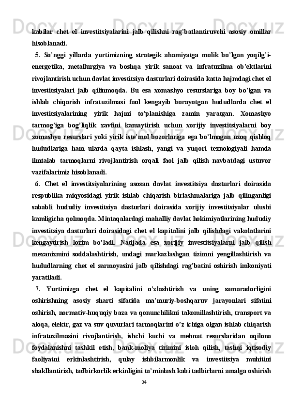 34kabilar   chet   el   investitsiyalarini   jalb   qilishni   rag’batlantiruvchi   asosiy   omillar
hisoblanadi.
5.   So’nggi   yillarda   yurtimizning   strategik   ahamiyatga   molik   bo’lgan   yoqilg’i-
energetika,   metallurgiya   va   boshqa   yirik   sanoat   va   infratuzilma   ob’ektlarini
rivojlantirish uchun davlat investitsiya dasturlari doirasida katta hajmdagi chet el
investitsiyalari   jalb   qilinmoqda.   Bu   esa   xomashyo   resurslariga   boy   bo’lgan   va
ishlab   chiqarish   infratuzilmasi   faol   kengayib   borayotgan   hududlarda   chet   el
investitsiyalarining   yirik   hajmi   to’planishiga   zamin   yaratgan.   Xomashyo
tarmog’iga   bog’liqlik   xavfini   kamaytirish   uchun   xorijiy   investitsiyalarni   boy
xomashyo   resurslari   yoki   yirik   iste’mol   bozorlariga   ega   bo’lmagan   uzoq   qishloq
hududlariga   ham   ularda   qayta   ishlash,   yangi   va   yuqori   texnologiyali   hamda
ilmtalab   tarmoqlarni   rivojlantirish   orqali   faol   jalb   qilish   navbatdagi   ustuvor
vazifalarimiz hisoblanadi.
6.   Chet   el   investitsiyalarining   asosan   davlat   investitsiya   dasturlari   doirasida
respublika   miqyosidagi   yirik   ishlab   chiqarish   birlashmalariga   jalb   qilinganligi
sababli   hududiy   investitsiya   dasturlari   doirasida   xorijiy   investitsiyalar   ulushi
kamligicha qolmoqda. Mintaqalardagi mahalliy davlat hokimiyatlarining hududiy
investitsiya   dasturlari   doirasidagi   chet   el   kapitalini   jalb   qilishdagi   vakolatlarini
kengaytirish   lozim   bo’ladi.   Natijada   esa   xorijiy   investitsiyalarni   jalb   qilish
mexanizmini   soddalashtirish,   undagi   markazlashgan   tizimni   yengillashtirish   va
hududlarning   chet   el   sarmoyasini   jalb   qilishdagi   rag’batini   oshirish   imkoniyati
yaratiladi.
7.   Yurtimizga   chet   el   kapitalini   o’zlashtirish   va   uning   samaradorligini
oshirishning   asosiy   sharti   sifatida   ma’muriy-boshqaruv   jarayonlari   sifatini
oshirish, normativ-huquqiy baza va qonunchilikni takomillashtirish, transport  va
aloqa, elektr, gaz va suv quvurlari  tarmoqlarini  o’z ichiga olgan ishlab chiqarish
infratuzilmasini   rivojlantirish,   ishchi   kuchi   va   mehnat   resurslaridan   oqilona
foydalanishni   tashkil   etish,   bank-moliya   tizimini   isloh   qilish,   tashqi   iqtisodiy
faoliyatni   erkinlashtirish,   qulay   ishbilarmonlik   va   investitsiya   muhitini
shakllantirish, tadbirkorlik erkinligini ta’minlash kabi tadbirlarni amalga oshirish 