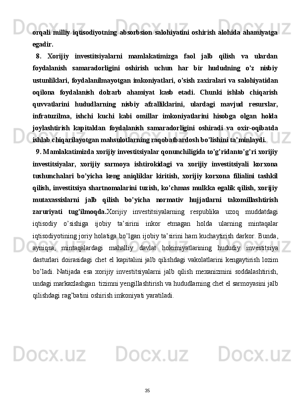 35orqali   milliy   iqtisodiyotning   absorbsion   salohiyatini   oshirish   alohida   ahamiyatga
egadir.
8.   Xorijiy   investitsiyalarni   mamlakatimizga   faol   jalb   qilish   va   ulardan
foydalanish   samaradorligini   oshirish   uchun   har   bir   hududning   o’z   nisbiy
ustunliklari,   foydalanilmayotgan   imkoniyatlari,   o’sish   zaxiralari   va   salohiyatidan
oqilona   foydalanish   dolzarb   ahamiyat   kasb   etadi.   Chunki   ishlab   chiqarish
quvvatlarini   hududlarning   nisbiy   afzalliklarini,   ulardagi   mavjud   resurslar,
infratuzilma,   ishchi   kuchi   kabi   omillar   imkoniyatlarini   hisobga   olgan   holda
joylashtirish   kapitaldan   foydalanish   samaradorligini   oshiradi   va   oxir-oqibatda
ishlab chiqarilayotgan mahsulotlarning raqobatbardosh bo’lishini ta’minlaydi.
9. Mamlakatimizda xorijiy investitsiyalar qonunchiligida to’g’ridanto’g’ri xorijiy
investitsiyalar,   xorijiy   sarmoya   ishtirokidagi   va   xorijiy   investitsiyali   korxona
tushunchalari   bo’yicha   keng   aniqliklar   kiritish,   xorijiy   korxona   filialini   tashkil
qilish,   investitsiya   shartnomalarini   tuzish,   ko’chmas  mulkka  egalik  qilish,  xorijiy
mutaxassislarni   jalb   qilish   bo’yicha   normativ   hujjatlarni   takomillashtirish
zaruriyati   tug’ilmoqda. Xorijiy   investitsiyalarning   respublika   uzoq   muddatdagi
iqtisodiy   o’sishiga   ijobiy   ta’sirini   inkor   etmagan   holda   ularning   mintaqalar
iqtisodiyotining joriy holatiga bo’lgan   ijobiy ta’sirini ham kuchaytirish darkor.   Bunda,
ayniqsa,   mintaqalardagi   mahalliy   davlat   hokimiyatlarining   hududiy   investitsiya
dasturlari   doirasidagi   chet   el   kapitalini   jalb   qilishdagi   vakolatlarini   kengaytirish   lozim
bo’ladi.   Natijada   esa   xorijiy   investitsiyalarni   jalb   qilish   mexanizmini   soddalashtirish,
undagi   markazlashgan   tizimni  ye ngillashtirish   va   hududlarning   chet   el   sarmoyasini   jalb
qilishdagi   rag’batini   oshirish   imkoniyati yaratiladi.