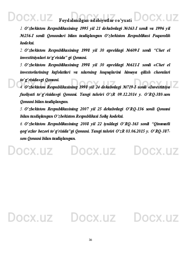 36Foydalanilgan adabiyotlar ro’yxati
1. O’zbekiston   Respublikasining   1995   yil   21   dekabrdagi   №163-I   sonli   va   1996   yil
№256-I   sonli   Qonunlari   bilan   tasdiqlangan   O’zbekiston   Respublikasi   Fuqarolik
kodeksi.
2. O’zbekiston   Respublikasining   1998   yil   30   apreldagi   №609-I   sonli   “Chet   el
investitsiyalari to’g’risida” gi Qonuni.
3. O’zbekiston   Respublikasining   1998   yil   30   apreldagi   №611-I   sonli   «Chet   el
investorlarining   kafolatlari   va   ularning   huquqlarini   himoya   qilish   choralari
to’g’risida»gi Qonuni.
4. O’zbekiston   Respublikasining   1998   yil   24   dekabrdagi   №719-I   sonli   «Investitsiya
faoliyati   to’g’risida»gi   Qonuni.   Yangi   tahriri   O’zR   09.12.2014   y.   O’RQ-380-son
Qonuni bilan tasdiqlangan.
5. O’zbekiston   Respublikasining   2007   yil   25   dekabrdagi   O’RQ-136   sonli   Qonuni
bilan tasdiqlangan O’zbekiston Respublikasi Soliq kodeksi.
6. O’zbekiston   Respublikasining   2008   yil   22   iyuldagi   O’RQ-163   sonli   “Qimmatli
qog’ozlar bozori to’g’risida”gi Qonuni. Yangi tahriri O’zR 03.06.2015 y. O’RQ-387-
son Qonuni bilan tasdiqlangan. 