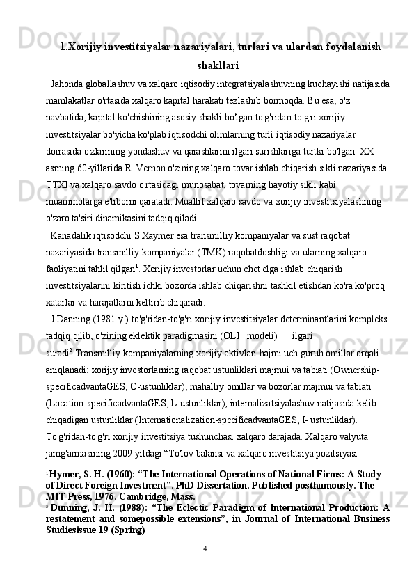 41.Xorijiy investitsiyalar nazariyalari, turlari va ulardan foydalanish
shakllari
Jahonda globallashuv va xalqaro iqtisodiy integratsiyalashuvning kuchayishi natijasida
mamlakatlar o'rtasida xalqaro kapital harakati tezlashib bormoqda. Bu esa, o'z 
navbatida, kapital ko'chishining asosiy shakli bo'lgan to'g'ridan-to'g'ri xorijiy 
investitsiyalar bo'yicha ko'plab iqtisodchi olimlarning turli iqtisodiy nazariyalar 
doirasida o'zlarining yondashuv va qarashlarini ilgari surishlariga turtki bo'lgan. XX 
asrning 60-yillarida R. Vernon o'zining xalqaro tovar ishlab chiqarish sikli nazariyasida 
TTXI va xalqaro savdo o'rtasidagi munosabat, tovarning hayotiy sikli kabi 
muammolarga e'tiborni qaratadi. Muallif xalqaro savdo va xorijiy investitsiyalashning 
o'zaro ta'siri dinamikasini tadqiq qiladi.
Kanadalik iqtisodchi S.Xaymer esa transmilliy kompaniyalar va sust raqobat 
nazariyasida transmilliy kompaniyalar (TMK) raqobatdoshligi va ularning xalqaro 
faoliyatini tahlil qilgan 1
. Xorijiy investorlar uchun chet elga ishlab chiqarish 
investitsiyalarini kiritish ichki bozorda ishlab chiqarishni tashkil etishdan ko'ra ko'proq 
xatarlar va harajatlarni keltirib chiqaradi.
J.Danning (1981 y.) to'g'ridan-to'g'ri xorijiy investitsiyalar determinantlarini kompleks 
tadqiq qilib, o'zining eklektik paradigmasini (OLI   modeli) ilgari   
suradi 2
.Transmilliy kompaniyalarning xorijiy aktivlari hajmi uch guruh omillar orqali 
aniqlanadi: xorijiy investorlarning raqobat ustunliklari majmui va tabiati (Ownership-
specificadvantaGES, O-ustunliklar); mahalliy omillar va bozorlar majmui va tabiati 
(Location-specificadvantaGES, L-ustunliklar); internalizatsiyalashuv natijasida kelib 
chiqadigan ustunliklar (Internationalization-specificadvantaGES, I- ustunliklar). 
To'g'ridan-to'g'ri xorijiy investitsiya tushunchasi xalqaro darajada. Xalqaro valyuta 
jamg'armasining 2009 yildagi “To'lov balansi va xalqaro investitsiya pozitsiyasi 
1
  Hymer, S. H. (1960): “The International Operations of National Firms: A Study 
of Direct Foreign Investment”. PhD Dissertation. Published posthumously. The 
MIT Press, 1976. Cambridge, Mass.
2
  Dunning,   J.   H.   (1988):   “The   Eclectic   Paradigm   of   International   Production:   A
restatement   and   somepossible   extensions”,   in   Journal   of   International   Business
Studiesissue 19 (Spring) 