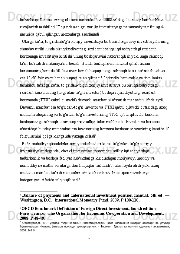 5bo'yicha qo'llanma”sining oltinchi nashrida24 va 2008 yildagi Iqtisodiy hamkorlik va 
rivojlanish tashkiloti “To'g'ridan-to'g'ri xorijiy investitsiyaga namunaviy ta'rifining 4- 
nashrida qabul qilingan mezonlarga asoslanadi . 
Ularga ko'ra, to'g'ridanto'g'ri xorijiy investitsiya bu transchegaraviy investitsiyalarning 
shunday turiki, unda bir iqtisodiyotdagi rezident boshqa iqtisodiyotdagi rezident 
korxonaga investitsiya kiritishi uning boshqaruvini nazorat qilish yoki unga salmoqli 
ta'sir ko'rsatish imkoniyatini beradi. Bunda boshqaruvni nazorat qilish uchun 
korxonaning kamida 50 foiz ovoz berish huquqi, unga salmoqli ta'sir ko'rsatish uchun 
esa 10-50 foiz ovoz berish huquqi talab qilinadi 3
. Iqtisodiy hamkorlik va rivojlanish 
tashkiloti ta'rifiga ko'ra, to'g'ridan-to'g'ri xorijiy investitsiya bu bir iqtisodiyotdagi 
rezident korxonaning (to'g'ridan-to'g'ri investor) boshqa iqtisodiyotdagi rezident 
korxonada (TTXI qabul qiluvchi) davomli manfaatini o'rnatish maqsadini ifodalaydi. 
Davomli manfaat esa to'g'ridan-to'g'ri investor va TTXI qabul qiluvchi o'rtasidagi uzoq 
muddatli aloqaning va to'g'ridan-to'g'ri investorning TTXI qabul qiluvchi korxona 
boshqaruviga salmoqli ta'sirining mavjudligi bilan izohlanadi. Investor va korxona 
o'rtasidagi bunday munosabat esa investorning korxona boshqaruv ovozining kamida 10
foiz ulushini qo'lga kiritganda yuzaga keladi 4
.
Ba'zi mahalliy iqtisodchilarimiz yondashuvlarida esa to'g'ridan-to'g'ri xorijiy 
investitsiyalar deganda, chet el investorlari tomonidan milliy iqtisodiyotdagi 
tadbirkorlik va boshqa faoliyat sub'ektlariga kiritiladigan moliyaviy, moddiy va 
nomoddiy ne'matlar va ularga doir huquqlar tushunilib, ular foyda olish yoki uzoq 
muddatli manfaat ko'rish maqsadini o'zida aks ettiruvchi xalqaro investitsiya 
kategoriyasi sifatida talqin qilinadi 5
. 
3
  Balance   of   payments   and   international   investment   position   manual.   6th   ed.   —
Washington, D.C.: International Monetary Fund, 2009. P.100-110.
4
  OECD Benchmark Definition of Foreign Direct Investment, fourth edition, —
Paris, France.: The Organisation for Economic Co-operation and Development, 
2008, P.48-49.
5
  Обломуродов   Н . Н .   Тўғридан - тўғри   хорижий   инвестицияларни   жалб   қилишнинг   назарий   асослари   ва   устувор
йўналишлари :   Иқтисод   фанлари   номзоди   диссертацияси .   –   Тошкент :   Давлат   ва   жамият   қурилиши   академияси ,
2008. 143  б 