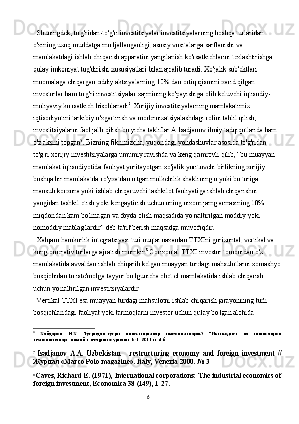 6Shuningdek, to'g'ridan-to'g'ri investitsiyalar investitsiyalarning boshqa turlaridan 
o'zining uzoq muddatga mo'ljallanganligi, asosiy vositalarga sarflanishi va 
mamlakatdagi ishlab chiqarish apparatini yangilanish ko'rsatkichlarini tezlashtirishga 
qulay imkoniyat tug'dirishi xususiyatlari bilan ajralib turadi. Xo'jalik sub'ektlari 
muomalaga chiqargan oddiy aktsiyalarning 10% dan ortiq qismini xarid qilgan 
investorlar ham to'g'ri investitsiyalar xajmining ko'payishiga olib keluvchi iqtisodiy-
moliyaviy ko'rsatkich hisoblanadi 6
. Xorijiy investitsiyalarning mamlakatimiz 
iqtisodiyotini tarkibiy o'zgartirish va modernizatsiyalashdagi rolini tahlil qilish, 
investitsiyalarni faol jalb qilish bo'yicha takliflar A.Isadjanov ilmiy tadqiqotlarida ham 
o'z aksini topgan 7
. Bizning fikrimizcha, yuqoridagi yondashuvlar asosida to'g'ridan-
to'g'ri xorijiy investitsiyalarga umumiy ravishda va keng qamrovli qilib, “bu muayyan 
mamlakat iqtisodiyotida faoliyat yuritayotgan xo'jalik yurituvchi birlikning xorijiy 
boshqa bir mamlakatda ro'yxatdan o'tgan mulkchilik shaklining u yoki bu turiga 
mansub korxona yoki ishlab chiqaruvchi tashkilot faoliyatiga ishlab chiqarishni 
yangidan tashkil etish yoki kengaytirish uchun uning nizom jamg'armasining 10% 
miqdoridan kam bo'lmagan va foyda olish maqsadida yo'naltirilgan moddiy yoki 
nomoddiy mablag'lardir” deb ta'rif berish maqsadga muvofiqdir.
Xalqaro hamkorlik integratsiyasi turi nuqtai nazardan TTXIni gorizontal, vertikal va 
konglomerativ turlarga ajratish mumkin 8
.Gorizontal TTXI investor tomonidan o'z 
mamlakatida avvaldan ishlab chiqarib kelgan muayyan turdagi mahsulotlarni xomashyo
bosqichidan to iste'molga tayyor bo'lgunicha chet el mamlakatida ishlab chiqarish 
uchun yo'naltirilgan investitsiyalardir.
Vertikal TTXI esa muayyan turdagi mahsulotni ishlab chiqarish jarayonining turli 
bosqichlaridagi faoliyat yoki tarmoqlarni investor uchun qulay bo'lgan alohida 
6
  Хайдаров   Н . Х .   Тўғридан - тўғри   инвестициялар   имкониятлари //   “ Иқтисодиёт   ва   инновацион
технологиялар ”  илмий   электрон   журнали , №1, 2011  й , 4- б .
7
  Isadjanov   A.A.   Uzbekistan   -   restructuring   economy   and   foreign   investment   //
Журнал  «Marco Polo magazine». Italy, Venezia 2000. № 3
8
  Caves, Richard E. (1971), International corporations: The industrial economics of
foreign investment,  Economica  38 (149), 1-27. 