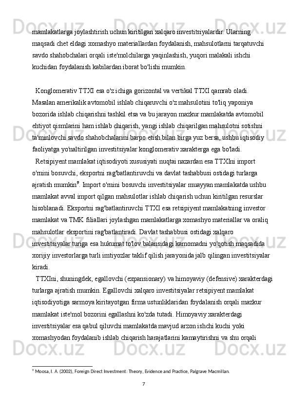 7mamlakatlarga joylashtirish uchun kiritilgan xalqaro investitsiyalardir. Ularning 
maqsadi chet eldagi xomashyo materiallardan foydalanish, mahsulotlarni tarqatuvchi 
savdo shahobchalari orqali iste'molchilarga yaqinlashish, yuqori malakali ishchi 
kuchidan foydalanish kabilardan iborat bo'lishi mumkin.
Konglomerativ TTXI esa o'z ichiga gorizontal va vertikal TTXI qamrab oladi. 
Masalan amerikalik avtomobil ishlab chiqaruvchi o'z mahsulotini to'liq yaponiya 
bozorida ishlab chiqarishni tashkil etsa va bu jarayon mazkur mamlakatda avtomobil 
ehtiyot qismlarini ham ishlab chiqarish, yangi ishlab chiqarilgan mahsulotni sotishni 
ta'minlovchi savdo shahobchalarini barpo etish bilan birga yuz bersa, ushbu iqtisodiy 
faoliyatga yo'naltirilgan investitsiyalar konglomerativ xarakterga ega bo'ladi.
Retsipiyent mamlakat iqtisodiyoti xususiyati nuqtai nazardan esa TTXIni import 
o'rnini bosuvchi, eksportni rag'batlantiruvchi va davlat tashabbusi ostidagi turlarga 
ajratish mumkin 9
. Import o'rnini bosuvchi investitsiyalar muayyan mamlakatda ushbu 
mamlakat avval import qilgan mahsulotlar ishlab chiqarish uchun kiritilgan resurslar 
hisoblanadi. Eksportni rag'batlantiruvchi TTXI esa retsipiyent mamlakatning investor 
mamlakat va TMK filiallari joylashgan mamlakatlarga xomashyo materiallar va oraliq 
mahsulotlar eksportini rag'batlantiradi. Davlat tashabbusi ostidagi xalqaro 
investitsiyalar turiga esa hukumat to'lov balansidagi kamomadni yo'qotish maqsadida 
xorijiy investorlarga turli imtiyozlar taklif qilish jarayonida jalb qilingan investitsiyalar 
kiradi.
TTXIni, shuningdek, egallovchi (expansionary) va himoyaviy (defensive) xarakterdagi
turlarga ajratish mumkin. Egallovchi xalqaro investitsiyalar retsipiyent mamlakat 
iqtisodiyotiga sarmoya kiritayotgan firma ustunliklaridan foydalanish orqali mazkur 
mamlakat iste'mol bozorini egallashni ko'zda tutadi. Himoyaviy xarakterdagi 
investitsiyalar esa qabul qiluvchi mamlakatda mavjud arzon ishchi kuchi yoki 
xomashyodan foydalanib ishlab chiqarish harajatlarini kamaytirishni va shu orqali 
9
  Moosa, I. A. (2002), Foreign Direct Investment: Theory, Evidence and Practice, Palgrave Macmillan. 