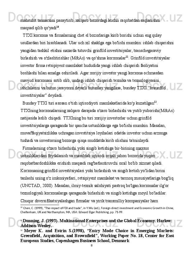 8mahsulot tannarxini pasaytirib, xalqaro bozordagi kuchli raqobatdan saqlanishni 
maqsad qilib qo'yadi 10
.
TTXI korxona va firmalarning chet el bozorlariga kirib borishi uchun eng qulay 
usullardan biri hisoblanadi. Ular uch xil shaklga ega bo'lishi mumkin: ishlab chiqarishni
yangidan tashkil etishni nazarda tutuvchi grinfild investitsiyalar, transchegaraviy 
birlashish va o'zlashtirishlar (M&As) va qo'shma korxonalar 11
. Grinfild investitsiyalar 
investor firma retsipiyent mamlakat hududida yangi ishlab chiqarish faoliyatini 
boshlashi bilan amalga oshiriladi. Agar xorijiy investor yangi korxona ochmasdan 
mavjud korxonani sotib olib, undagi ishlab chiqarish texnika va texnologiyasini, 
ishchilarini va butun jarayonni deyarli butunlay yangilasa, bunday TTXI “braunfild 
investitsiyalar” deyiladi. 
Bunday TTXI turi asosan o'tish iqtisodiyoti mamlakatlarida ko'p kuzatilgan 12
. 
TTXIning korxonalarning xalqaro darajada o'zaro birlashishi va yutib yuborishi(M&As)
natijasida kelib chiqadi. TTXIning bu turi xorijiy investorlar uchun grinfild 
investitsiyalarga qaraganda bir qancha ustunliklarga ega bo'lishi mumkin. Masalan, 
muvaffaqiyatsizlikka uchragan investitsiya loyihalari odatda investor uchun arzonga 
tushadi va investorning bozorga qisqa muddatda kirib olishini ta'minlaydi.
Firmalarning o'zaro birlashishi yoki singib ketishiga bir-birining maxsus 
ustunliklaridan foydalanish va masshtab iqtisodi orqali jahon bozorida yuqori 
raqobatbardoshlikka erishish maqsadi rag'batlantiruvchi omil bo'lib xizmat qiladi. 
Korxonaning grinfild investitsiyalari yoki birlashish va singib ketish yo'lidan birini 
tanlashi uning o'z imkoniyatlari, retsipiyent mamlakat va tarmoq xususiyatlariga bog'liq
(UNCTAD, 2000). Masalan, ilmiy-texnik salohiyati pastroq bo'lgan korxonalar ilg'or 
texnologiyali korxonalarga qaraganda birlashish va singib ketishga moyil bo'ladilar. 
Chuqur diversifikatsiyalashgan firmalar va yirik transmilliy kompaniyalar ham 
10
  Chen, C. (1999), “The impact of FDI and trade”, in Y.Wu (ed.), Foreign direct investment and Economic Growth in Chine,
Cheltenham, UK and Northampton, MA, USA: Edward Elgar Publishing, pp. 71-99.
11
  Dunning, J. (1993). Multinational Enterprises and the Global Economy. Harlow: 
Addison-Wesley.
12
  Meyer   K.   and   Estrin   S.(1998),   “Entry   Mode   Choice   in   Emerging   Markets:
Greenfield, Acquisition, and Brownfield”, Working Paper No. 18, Center for East
European Studies, Copenhagen Business School, Denmark 