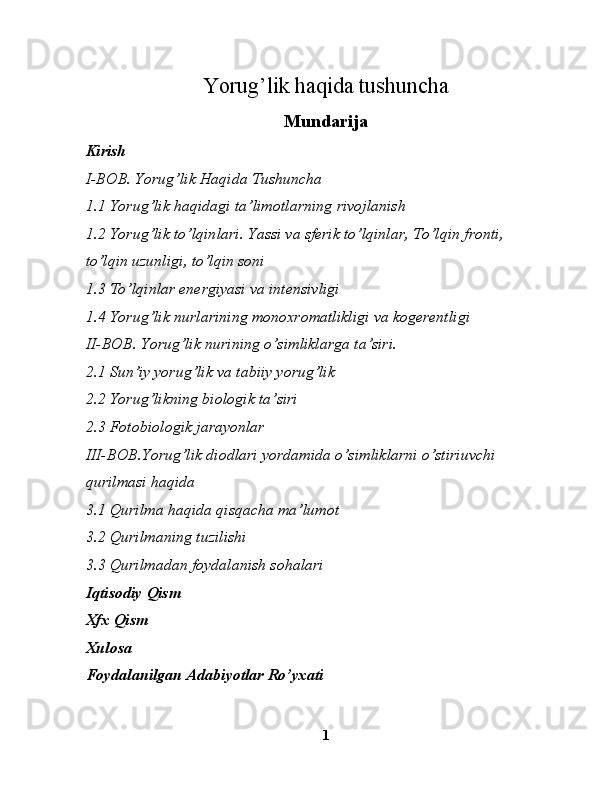 Yorug’lik haqida tushuncha
Mundarija
Kirish
I- BOB.  Yorug’lik Haqida Tushuncha
1.1 Yorug’lik haqidagi ta’limotlarning rivojlanish
1.2 Yorug’lik to’lqinlari. Yassi va sferik to’lqinlar, To’lqin fronti,
to’lqin uzunligi, to’lqin soni
1.3  To’lqinlar energiyasi va intensivligi
1.4  Yorug’lik nurlarining monoxromatlikligi va kogerentligi
II-BOB.  Yorug’lik nurining o’simliklarga ta’siri.        
2.1 Sun’iy yorug’lik va tabiiy yorug’lik                                          
2.2  Yorug’likning biologik ta’siri
2.3  Fotobiologik jarayonlar
III-BOB .Yorug’lik diodlari yordamida o’simliklarni o’stiri uvchi  
qurilma si haqida  
3.1 Qurilma haqida qisqacha ma’lumot
3.2 Qurilmaning tuzilishi
3.3 Qurilmadan foydalanish sohalari  
Iqtisodiy   Qism
Xfx   Qism
Xulosa 
Foydalanilgan Adabiyotlar Ro’yxati
1 