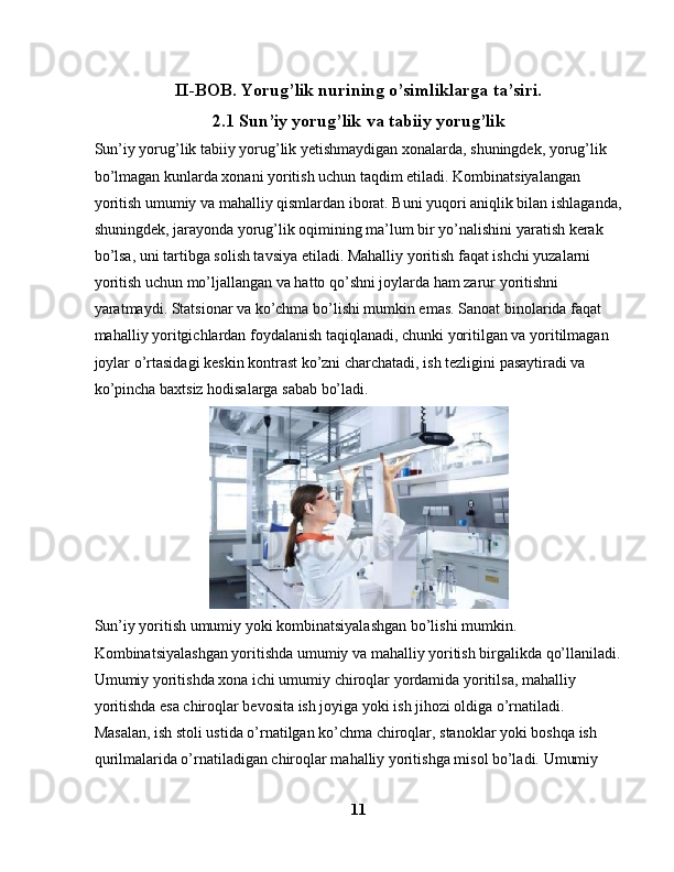 II-BOB.   Yorug’lik nurining o’simliklarga ta’siri.
2.1 Sun’iy yorug’lik va tabiiy yorug’lik
Sun’iy yorug’lik tabiiy yorug’lik yetishmaydigan xonalarda, shuningdek, yorug’lik 
bo’lmagan kunlarda xonani yoritish uchun taqdim etiladi. Kombinatsiyalangan 
yoritish umumiy va mahalliy qismlardan iborat. Buni yuqori aniqlik bilan ishlaganda,
shuningdek, jarayonda yorug’lik oqimining ma’lum bir yo’nalishini yaratish kerak 
bo’lsa, uni tartibga solish tavsiya etiladi. Mahalliy yoritish faqat ishchi yuzalarni 
yoritish uchun mo’ljallangan va hatto qo’shni joylarda ham zarur yoritishni 
yaratmaydi. Statsionar va ko’chma bo’lishi mumkin emas. Sanoat binolarida faqat 
mahalliy yoritgichlardan foydalanish taqiqlanadi, chunki yoritilgan va yoritilmagan 
joylar o’rtasidagi keskin kontrast ko’zni charchatadi, ish tezligini pasaytiradi va 
ko’pincha baxtsiz hodisalarga sabab bo’ladi.
Sun’iy yoritish umumiy yoki kombinatsiyalashgan bo’lishi mumkin. 
Kombinatsiyalashgan yoritishda umumiy va mahalliy yoritish birgalikda qo’llaniladi.
Umumiy yoritishda xona ichi umumiy chiroqlar yordamida yoritilsa, mahalliy 
yoritishda esa chiroqlar bevosita ish joyiga yoki ish jihozi oldiga o’rnatiladi. 
Masalan, ish stoli ustida o’rnatilgan ko’chma chiroqlar, stanoklar yoki boshqa ish 
qurilmalarida o’rnatiladigan chiroqlar mahalliy yoritishga misol bo’ladi. Umumiy 
11 