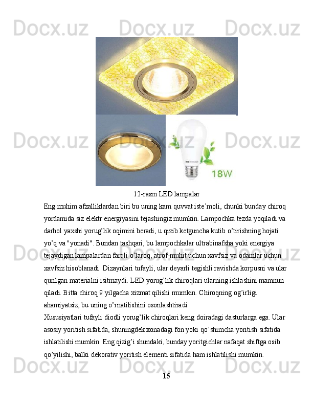 12-rasm LED lampalar
Eng muhim afzalliklardan biri bu uning kam quvvat iste’moli, chunki bunday chiroq 
yordamida siz elektr energiyasini tejashingiz mumkin. Lampochka tezda yoqiladi va 
darhol yaxshi yorug’lik oqimini beradi, u qizib ketguncha kutib o’tirishning hojati 
yo’q va "yonadi". Bundan tashqari, bu lampochkalar ultrabinafsha yoki energiya 
tejaydigan lampalardan farqli o’laroq, atrof-muhit uchun xavfsiz va odamlar uchun 
xavfsiz hisoblanadi. Dizaynlari tufayli, ular deyarli tegishli ravishda korpusni va ular 
qurilgan materialni isitmaydi. LED yorug’lik chiroqlari ularning ishlashini mamnun 
qiladi. Bitta chiroq 9 yilgacha xizmat qilishi mumkin. Chiroqning og’irligi 
ahamiyatsiz, bu uning o’rnatilishini osonlashtiradi.
Xususiyatlari tufayli diodli yorug’lik chiroqlari keng doiradagi dasturlarga ega. Ular 
asosiy yoritish sifatida, shuningdek xonadagi fon yoki qo’shimcha yoritish sifatida 
ishlatilishi mumkin. Eng qizig’i shundaki, bunday yoritgichlar nafaqat shiftga osib 
qo’yilishi, balki dekorativ yoritish elementi sifatida ham ishlatilishi mumkin. 
15 