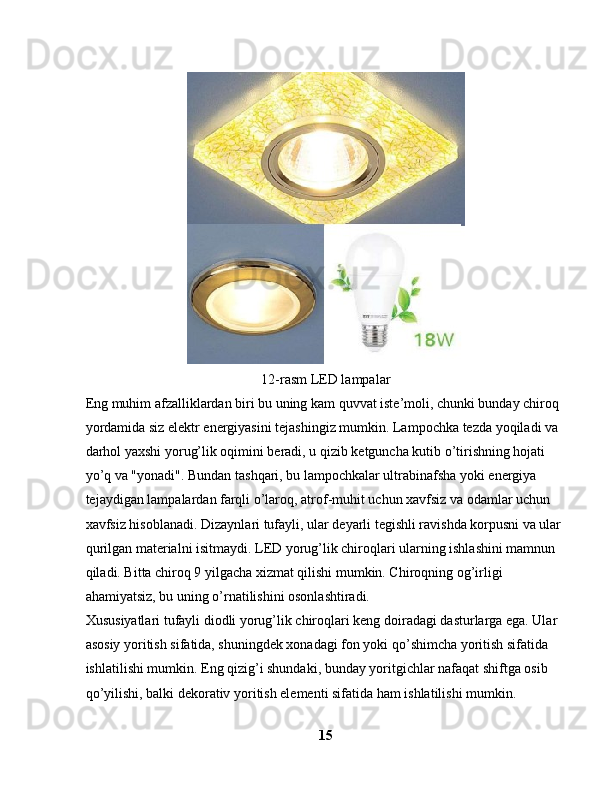 12-rasm LED lampalar
Eng muhim afzalliklardan biri bu uning kam quvvat iste’moli, chunki bunday chiroq 
yordamida siz elektr energiyasini tejashingiz mumkin. Lampochka tezda yoqiladi va 
darhol yaxshi yorug’lik oqimini beradi, u qizib ketguncha kutib o’tirishning hojati 
yo’q va "yonadi". Bundan tashqari, bu lampochkalar ultrabinafsha yoki energiya 
tejaydigan lampalardan farqli o’laroq, atrof-muhit uchun xavfsiz va odamlar uchun 
xavfsiz hisoblanadi. Dizaynlari tufayli, ular deyarli tegishli ravishda korpusni va ular 
qurilgan materialni isitmaydi. LED yorug’lik chiroqlari ularning ishlashini mamnun 
qiladi. Bitta chiroq 9 yilgacha xizmat qilishi mumkin. Chiroqning og’irligi 
ahamiyatsiz, bu uning o’rnatilishini osonlashtiradi.
Xususiyatlari tufayli diodli yorug’lik chiroqlari keng doiradagi dasturlarga ega. Ular 
asosiy yoritish sifatida, shuningdek xonadagi fon yoki qo’shimcha yoritish sifatida 
ishlatilishi mumkin. Eng qizig’i shundaki, bunday yoritgichlar nafaqat shiftga osib 
qo’yilishi, balki dekorativ yoritish elementi sifatida ham ishlatilishi mumkin. 
15