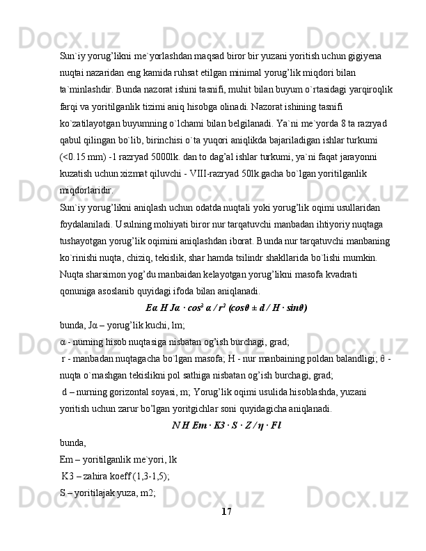 Sun`iy yorug’likni me`yorlashdan maqsad biror bir yuzani yoritish uchun gigiyena 
nuqtai nazaridan eng kamida ruhsat etilgan minimal yorug’lik miqdori bilan 
ta`minlashdir. Bunda nazorat ishini tasnifi, muhit bilan buyum o`rtasidagi yarqiroqlik
farqi va yoritilganlik tizimi aniq hisobga olinadi. Nazorat ishining tasnifi 
ko`zatilayotgan buyumning o`lchami bilan belgilanadi. Ya`ni me`yorda 8 ta razryad 
qabul qilingan bo`lib, birinchisi o`ta yuqori aniqlikda bajariladigan ishlar turkumi 
(<0.15 mm) -1 razryad 5000lk. dan to dag’al ishlar turkumi, ya`ni faqat jarayonni 
kuzatish uchun xizmat qiluvchi - VIII-razryad 50lk.gacha bo`lgan yoritilganlik 
miqdorlaridir.
Sun`iy yorug’likni aniqlash uchun odatda nuqtali yoki yorug’lik oqimi usullaridan 
foydalaniladi. Usulning mohiyati biror nur tarqatuvchi manbadan ihtiyoriy nuqtaga 
tushayotgan yorug’lik oqimini aniqlashdan iborat. Bunda nur tarqatuvchi manbaning 
ko`rinishi nuqta, chiziq, tekislik, shar hamda tsilindr shakllarida bo`lishi mumkin.
Nuqta sharsimon yog’du manbaidan kelayotgan yorug’likni masofa kvadrati 
qonuniga asoslanib quyidagi ifoda bilan aniqlanadi.
E α  H J α  · cos 3
  α  / r 2
 (cos θ  ± d / H · sin θ )
bunda, J α  – yorug’lik kuchi, lm; 
α  - nurning hisob nuqtasiga nisbatan og’ish burchagi, grad;
 r - manbadan nuqtagacha bo`lgan masofa; H - nur manbaining poldan balandligi;  θ  - 
nuqta o`rnashgan tekislikni pol sathiga nisbatan og’ish burchagi, grad;
 d – nurning gorizontal soyasi, m; Yorug’lik oqimi usulida hisoblashda, yuzani 
yoritish uchun zarur bo’lgan yoritgichlar soni quyidagicha aniqlanadi.
N H Em · K3 · S · Z /  η  · Fl
bunda, 
Em – yoritilganlik me`yori, lk
 K3 – zahira koeff (1,3-1,5); 
S – yoritilajak yuza, m2; 
17 