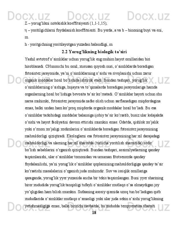 Z – yorug’likni notekislik koeffitsiyenti (1,1-1,15); 
η  – yoritilgichlarni foydalanish koeffitsienti. Bu yerda, a va b – binoning buyi va eni, 
m. 
h - yoritgichning yoritilayotgan yuzadan balandligi, m
2.2  Yorug’likning biologik ta’siri
Yashil avtotrof o’simliklar uchun yorug’lik eng muhim hayot omillaridan biri 
hisoblanadi. CHunonchi bu omil, xususan quyosh nuri, o’simliklarda boradigan 
fotosintez jarayonida, ya’ni o’simliklarning o’sishi va rivojlanishi uchun zarur 
organik moddalar hosil bo’lishida ishtirok etadi. Bundan tashqari, yorug’lik 
o’simliklarning o’sishiga, hujayra va to’qimalarda boradigan jarayonlariga hamda 
organlarning hosil bo’lishiga bevosita ta’sir ko’rsatadi. O’simliklar hayoti uchun shu 
narsa muhimki, fotosintez jarayonida nafas olish uchun sarflanadigan miqdordagina 
emas, balki undan ham ko’proq miqdorda organik moddalar hosil bo’ladi. Bu esa 
o’simliklar tarkibidagi moddalar balansiga ijobiy ta’sir ko’rsatib, busiz ular kelajakda
o’sishi va hayot faoliyatini davom ettirishi mumkin emas. Odatda, qishlok xo’jalik 
yoki o’rmon xo’jaligi xodimlarini o’simliklarda boradigan fotosintez jarayonining 
mahsuldorligi qiziqtiradi. Ekologlarni esa fotosintez jarayonining har xil darajadagi 
mahsuldorligi va ularning har xil sharoitda (turlicha yoritilish sharoitida) sodir 
bo’lish sabablarini o’rganish qiziqtiradi. Bundan tashqari, assimilyatlarning qanday 
taqsimlanishi, ular o’simliklar tomonidan va umuman fitotsenozda qanday 
foydalanilishi, ya’ni yorug’lik o’simliklar qoplamining mahsuldorligiga qanday ta’sir
ko’rsatishi masalalarini o’rganish juda muhimdir. Suv va issiqlik omillariga 
qaraganda, yorug’lik yyer yuzasida ancha bir tekis taqsimlangan. Buni yyer sharining
biror xududida yorug’lik tanqisligi tufayli o’simliklar mutlaqo o’sa olmaydigan joy 
yo’qligidan ham bilish mumkin. Sutkaning asosiy qismida uzoq tun bo’ladigan qutb 
xududlarida o’simliklar mutlaqo o’smasligi yoki ular juda sekin o’sishi yorug’likning
yetishmasligiga emas, balki birinchi navbatda, bu xududda tempyeratura sharoiti 
18 