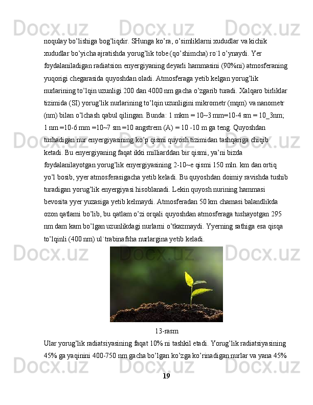 noqulay bo’lishiga bog’liqdir. SHunga ko’ra, o’simliklarni xududlar va kichik 
xududlar bo’yicha ajratishda yorug’lik tobe (qo’shimcha) ro`l o’ynaydi. Yer 
foydalaniladigan radiatsion enyergiyaning deyarli hammasini (90%ni) atmosferaning 
yuqorigi chegarasida quyoshdan oladi. Atmosferaga yetib kelgan yorug’lik 
nurlarining to’lqin uzunligi 200 dan 4000 nm gacha o’zgarib turadi. Xalqaro birliklar 
tizimida (SI) yorug’lik nurlarining to’lqin uzunligini mikrometr (mqm) va nanometr 
(nm) bilan o’lchash qabul qilingan. Bunda: 1 mkm = 10~3 mm=10-4 sm = 10_3nm; 
1 nm =10-6 mm =10~7 sm =10 angstrem (A) = 10 -10 m ga teng. Quyoshdan 
tushadigan nur enyergiyasining ko’p qismi quyosh tizimidan tashqariga chiqib 
ketadi. Bu enyergiyaning faqat ikki milliarddan bir qismi, ya’ni bizda 
foydalanilayotgan yorug’lik enyergiyasining 2-10~e qismi 150 mln. km dan ortiq 
yo’l bosib, yyer atmosferasigacha yetib keladi. Bu quyoshdan doimiy ravishda tushib
turadigan yorug’lik enyergiyasi hisoblanadi. Lekin quyosh nurining hammasi 
bevosita yyer yuzasiga yetib kelmaydi. Atmosferadan 50 km chamasi balandlikda 
ozon qatlami bo’lib, bu qatlam o’zi orqali quyoshdan atmosferaga tushayotgan 295 
nm dam kam bo’lgan uzunlikdagi nurlarni o’tkazmaydi. Yyerning sathiga esa qisqa 
to’lqinli (400 nm) ul`trabinafsha nurlargina yetib keladi.
 
13-rasm
Ular yorug’lik radiatsiyasining faqat 10% ni tashkil etadi. Yorug’lik radiatsiyasining 
45% ga yaqinini 400-750 nm gacha bo’lgan ko’zga ko’rinadigan nurlar va yana 45% 
19 