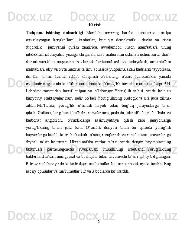 Kirish
Tadqiqot   ishining   dolzarbligi   Mamlakatimizning   barcha   jabhalarida   amalga
oshirilayotgan   kengko’lamli   islohotlar,   huquqiy   demokratik     davlat   va   erkin
fuqorolik     jamiyatini   qurish   zamirida,   avvalambor,   inson   manfaatlari,   uning
intelektual salohiyatini yuzaga chiqarish, kasb mahoratini oshirish uchun zarur shart-
sharoit   vazifalari   mujassam.   Bu   borada   barkamol   avlodni   tarbiyalash,   umumta’lim
maktablari, oliy va o`rta maxsus ta’lim  sohasida yuqorimalakali kadrlarni tayyorlash,
ilm-fan,   ta’lim   hamda   ishlab   chiqarish   o`rtasidagi   o`zaro   hamkorlikni   yanada
rivojlantirishga alohida e’tibor qaratilmoqda.  Yorug’lik birinchi marta rus fizigi P.N.
Lebedev   tomonidan   kashf   etilgan   va   o’lchangan.Yorug’lik   ta’siri   ostida   ko’plab
kimyoviy   reaktsiyalar   ham   sodir   bo’ladi. Yorug’likning   biologik   ta’siri   juda   xilma-
xildir.   Ma’lumki,   yorug’lik   o’simlik   hayoti   bilan   bog’liq   jarayonlarga   ta’sir
qiladi.   Gullash,   barg   hosil   bo’lishi,   mevalarning   pishishi,   xlorofill   hosil   bo’lishi   va
karbonat   angidridni   o’simliklarga   assimilyatsiya   qilish   kabi   jarayonlarga
yorug’likning   ta’siri   juda   katta.   O’simlik   dunyosi   bilan   bir   qatorda   yorug’lik
hayvonlarga kuchli ta’sir ko’rsatadi, o’sish, rivojlanish va metabolizm jarayonlariga
foydali   ta’sir   ko’rsatadi.   Ultrabinafsha   nurlar   ta’siri   ostida   dengiz   hayvonlarining
tuxumlari   parthenogenetik   rivojlanishi   mumkinligi   isbotlandi.   Yorug’likning
bakteritsid ta’siri, uning raxit va boshqalar bilan davolovchi ta’siri qat’iy belgilangan.
Bitiruv malakaviy ishida keltirilgan ma’ lumotlar  bo’limini  mundarijada berdik. Eng
asosiy qonunlar va ma’lumotlar 1,2 va 3 boblarda ko’rsatdik. 
2