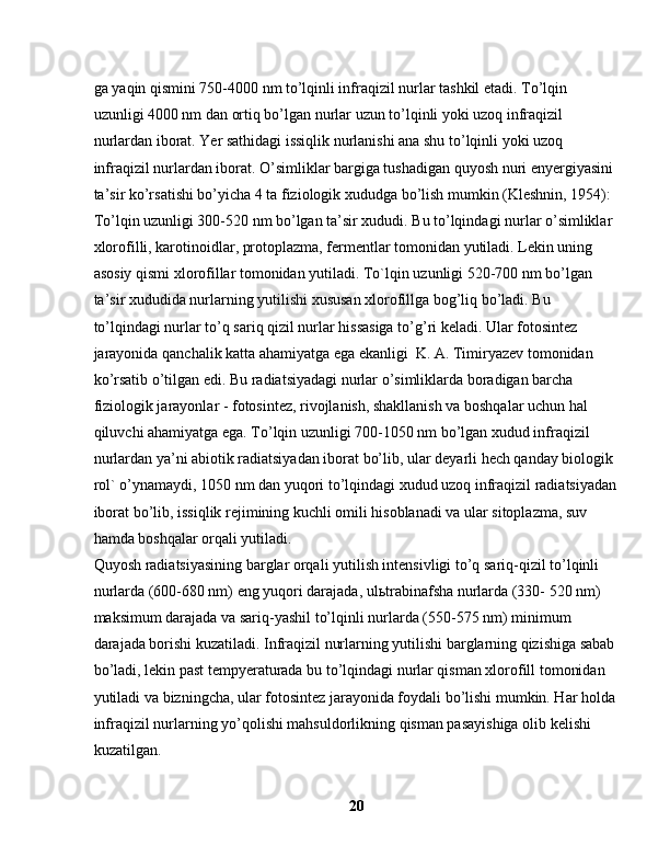 ga yaqin qismini 750-4000 nm to’lqinli infraqizil nurlar tashkil etadi. To’lqin 
uzunligi 4000 nm dan ortiq bo’lgan nurlar uzun to’lqinli yoki uzoq infraqizil 
nurlardan iborat. Yer sathidagi issiqlik nurlanishi ana shu to’lqinli yoki uzoq 
infraqizil nurlardan iborat. O’simliklar bargiga tushadigan quyosh nuri enyergiyasini 
ta’sir ko’rsatishi bo’yicha 4 ta fiziologik xududga bo’lish mumkin (Kleshnin, 1954): 
To’lqin uzunligi 300-520 nm bo’lgan ta’sir xududi. Bu to’lqindagi nurlar o’simliklar 
xlorofilli, karotinoidlar, protoplazma, fermentlar tomonidan yutiladi. Lekin uning 
asosiy qismi xlorofillar tomonidan yutiladi. To`lqin uzunligi 520-700 nm bo’lgan 
ta’sir xududida nurlarning yutilishi xususan xlorofillga bog’liq bo’ladi. Bu 
to’lqindagi nurlar to’q sariq qizil nurlar hissasiga to’g’ri keladi. Ular fotosintez 
jarayonida qanchalik katta ahamiyatga ega ekanligi  K. A. Timiryazev tomonidan 
ko’rsatib o’tilgan edi. Bu radiatsiyadagi nurlar o’simliklarda boradigan barcha 
fiziologik jarayonlar - fotosintez, rivojlanish, shakllanish va boshqalar uchun hal 
qiluvchi ahamiyatga ega. To’lqin uzunligi 700-1050 nm bo’lgan xudud infraqizil 
nurlardan ya’ni abiotik radiatsiyadan iborat bo’lib, ular deyarli hech qanday biologik 
rol` o’ynamaydi, 1050 nm dan yuqori to’lqindagi xudud uzoq infraqizil radiatsiyadan
iborat bo’lib, issiqlik rejimining kuchli omili hisoblanadi va ular sitoplazma, suv 
hamda boshqalar orqali yutiladi. 
Quyosh radiatsiyasining barglar orqali yutilish intensivligi to’q sariq-qizil to’lqinli 
nurlarda (600-680 nm) eng yuqori darajada, ul ь trabinafsha nurlarda (330- 520 nm) 
maksimum darajada va sariq-yashil to’lqinli nurlarda (550-575 nm) minimum 
darajada borishi kuzatiladi. Infraqizil nurlarning yutilishi barglarning qizishiga sabab 
bo’ladi, lekin past tempyeraturada bu to’lqindagi nurlar qisman xlorofill tomonidan 
yutiladi va bizningcha, ular fotosintez jarayonida foydali bo’lishi mumkin. Har holda 
infraqizil nurlarning yo’qolishi mahsuldorlikning qisman pasayishiga olib kelishi 
kuzatilgan. 
20 