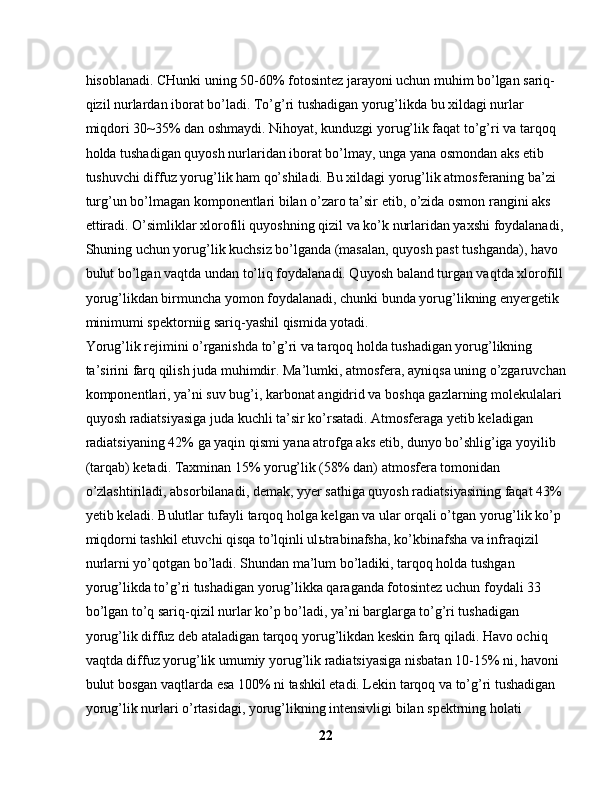 hisoblanadi. CHunki uning 50-60% fotosintez jarayoni uchun muhim bo’lgan sariq-
qizil nurlardan iborat bo’ladi. To’g’ri tushadigan yorug’likda bu xildagi nurlar 
miqdori 30~35% dan oshmaydi. Nihoyat, kunduzgi yorug’lik faqat to’g’ri va tarqoq 
holda tushadigan quyosh nurlaridan iborat bo’lmay, unga yana osmondan aks etib 
tushuvchi diffuz yorug’lik ham qo’shiladi. Bu xildagi yorug’lik atmosferaning ba’zi 
turg’un bo’lmagan komponentlari bilan o’zaro ta’sir etib, o’zida osmon rangini aks 
ettiradi. O’simliklar xlorofili quyoshning qizil va ko’k nurlaridan yaxshi foydalanadi,
Shuning uchun yorug’lik kuchsiz bo’lganda (masalan, quyosh past tushganda), havo 
bulut bo’lgan vaqtda undan to’liq foydalanadi. Quyosh baland turgan vaqtda xlorofill
yorug’likdan birmuncha yomon foydalanadi, chunki bunda yorug’likning enyergetik 
minimumi spektorniig sariq-yashil qismida yotadi.
Yorug’lik rejimini o’rganishda to’g’ri va tarqoq holda tushadigan yorug’likning 
ta’sirini farq qilish juda muhimdir. Ma’lumki, atmosfera, ayniqsa uning o’zgaruvchan
komponentlari, ya’ni suv bug’i, karbonat angidrid va boshqa gazlarning molekulalari 
quyosh radiatsiyasiga juda kuchli ta’sir ko’rsatadi. Atmosferaga yetib keladigan 
radiatsiyaning 42% ga yaqin qismi yana atrofga aks etib, dunyo bo’shlig’iga yoyilib 
(tarqab) ketadi. Taxminan 15% yorug’lik (58% dan) atmosfera tomonidan 
o’zlashtiriladi, absorbilanadi, demak, yyer sathiga quyosh radiatsiyasining faqat 43% 
yetib keladi. Bulutlar tufayli tarqoq holga kelgan va ular orqali o’tgan yorug’lik ko’p 
miqdorni tashkil etuvchi qisqa to’lqinli ul ь trabinafsha, ko’kbinafsha va infraqizil 
nurlarni yo’qotgan bo’ladi. Shundan ma’lum bo’ladiki, tarqoq holda tushgan 
yorug’likda to’g’ri tushadigan yorug’likka qaraganda fotosintez uchun foydali 33 
bo’lgan to’q sariq-qizil nurlar ko’p bo’ladi, ya’ni barglarga to’g’ri tushadigan 
yorug’lik diffuz deb ataladigan tarqoq yorug’likdan keskin farq qiladi. Havo ochiq 
vaqtda diffuz yorug’lik umumiy yorug’lik radiatsiyasiga nisbatan 10-15% ni, havoni 
bulut bosgan vaqtlarda esa 100% ni tashkil etadi. Lekin tarqoq va to’g’ri tushadigan 
yorug’lik nurlari o’rtasidagi, yorug’likning intensivligi bilan spektrning holati 
22 