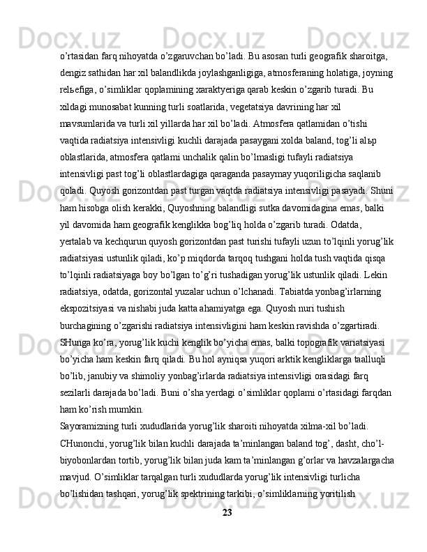 o’rtasidan farq nihoyatda o’zgaruvchan bo’ladi. Bu asosan turli geografik sharoitga, 
dengiz sathidan har xil balandlikda joylashganligiga, atmosferaning holatiga, joyning
rel ь efiga, o’simliklar qoplamining xaraktyeriga qarab keskin o’zgarib turadi. Bu 
xildagi munosabat kunning turli soatlarida, vegetatsiya davrining har xil 
mavsumlarida va turli xil yillarda har xil bo’ladi. Atmosfera qatlamidan o’tishi 
vaqtida radiatsiya intensivligi kuchli darajada pasaygani xolda baland, tog’li al ь p 
oblastlarida, atmosfera qatlami unchalik qalin bo’lmasligi tufayli radiatsiya 
intensivligi past tog’li oblastlardagiga qaraganda pasaymay yuqoriligicha saqlanib 
qoladi. Quyosh gorizontdan past turgan vaqtda radiatsiya intensivligi pasayadi. Shuni
ham hisobga olish kerakki, Quyoshning balandligi sutka davomidagina emas, balki 
yil davomida ham geografik kenglikka bog’liq holda o’zgarib turadi. Odatda, 
yertalab va kechqurun quyosh gorizontdan past turishi tufayli uzun to’lqinli yorug’lik
radiatsiyasi ustunlik qiladi, ko’p miqdorda tarqoq tushgani holda tush vaqtida qisqa 
to’lqinli radiatsiyaga boy bo’lgan to’g’ri tushadigan yorug’lik ustunlik qiladi. Lekin 
radiatsiya, odatda, gorizontal yuzalar uchun o’lchanadi. Tabiatda yonbag’irlarning 
ekspozitsiyasi va nishabi juda katta ahamiyatga ega. Quyosh nuri tushish 
burchagining o’zgarishi radiatsiya intensivligini ham keskin ravishda o’zgartiradi. 
SHunga ko’ra, yorug’lik kuchi kenglik bo’yicha emas, balki topografik variatsiyasi 
bo’yicha ham keskin farq qiladi. Bu hol ayniqsa yuqori arktik kengliklarga taalluqli 
bo’lib, janubiy va shimoliy yonbag’irlarda radiatsiya intensivligi orasidagi farq 
sezilarli darajada bo’ladi. Buni o’sha yerdagi o’simliklar qoplami o’rtasidagi farqdan 
ham ko’rish mumkin.
Sayoramizning turli xududlarida yorug’lik sharoiti nihoyatda xilma-xil bo’ladi. 
CHunonchi, yorug’lik bilan kuchli darajada ta’minlangan baland tog’, dasht, cho’l-
biyobonlardan tortib, yorug’lik bilan juda kam ta’minlangan g’orlar va havzalargacha
mavjud. O’simliklar tarqalgan turli xududlarda yorug’lik intensivligi turlicha 
bo’lishidan tashqari, yorug’lik spektrining tarkibi, o’simliklarning yoritilish 
23 