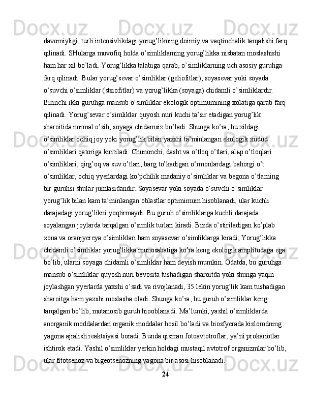 davomiyligi, turli intensivlikdagi yorug’likning doimiy va vaqtinchalik tarqalishi farq
qilinadi. SHularga muvofiq holda o’simliklarning yorug’likka nisbatan moslashishi 
ham har xil bo’ladi. Yorug’likka talabiga qarab, o’simliklarning uch asosiy guruhga 
farq qilinadi. Bular yorug’sevar o’simliklar (geliofitlar), soyasevar yoki soyada 
o’suvchi o’simliklar (stsiofitlar) va yorug’likka (soyaga) chidamli o’simliklardir. 
Birinchi ikki guruhga mansub o’simliklar ekologik optimumining xolatiga qarab farq
qilinadi. Yorug’sevar o’simliklar quyosh nuri kuchi ta’sir etadigan yorug’lik 
sharoitida normal o’sib, soyaga chidamsiz bo’ladi. Shunga ko’ra, bu xildagi 
o’simliklar ochiq joy yoki yorug’lik bilan yaxshi ta’minlangan ekologik xudud 
o’simliklari qatoriga kiritiladi. Chunonchi, dasht va o’tloq o’tlari, al ь p o’tloqlari 
o’simliklari, qirg’oq va suv o’tlari, barg to’kadigan o’rmonlardagi bahorgi o’t 
o’simliklar, ochiq yyerlardagi ko’pchilik madaniy o’simliklar va begona o’tlarning 
bir guruhsi shular jumlasidandir. Soyasevar yoki soyada o’suvchi o’simliklar 
yorug’lik bilan kam ta’minlangan oblastlar optimimum hisoblanadi, ular kuchli 
darajadagi yorug’likni yoqtirmaydi. Bu guruh o’simliklarga kuchli darajada 
soyalangan joylarda tarqalgan o’simlik turlari kiradi. Bizda o’stiriladigan ko’plab 
xona va oranjyereya o’simliklari ham soyasevar o’simliklarga kiradi, Yorug’likka 
chidamli o’simliklar yorug’likka munosabatiga ko’ra keng ekologik amplitudaga ega 
bo’lib, ularni soyaga chidamli o’simliklar ham deyish mumkin. Odatda, bu guruhga 
mansub o’simliklar quyosh nuri bevosita tushadigan sharoitda yoki shunga yaqin 
joylashgan yyerlarda yaxshi o’sadi va rivojlanadi, 35 lekin yorug’lik kam tushadigan 
sharoitga ham yaxshi moslasha oladi. Shunga ko’ra, bu guruh o’simliklar keng 
tarqalgan bo’lib, mutanosib guruh hiooblanadi. Ma’lumki, yashil o’simliklarda 
anorganik moddalardan organik moddalar hosil bo’ladi va biosfyerada kislorodning 
yagona ajralish reaktsiyasi boradi. Bunda qisman fotoavtotroflar, ya’ni prokariotlar 
ishtirok etadi. Yashil o’simliklar yerkin holdagi mustaqil avtotrof organizmlar bo’lib,
ular fitotsenoz va bigeotsenozning yagona bir asosi hisoblanadi. 
24 