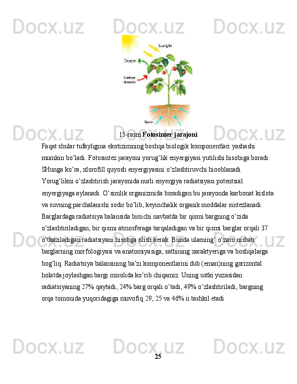 15-rasm  Fotosinter jarajoni
Faqat shular tufayligina ekotizimning boshqa biologik komponentlari yashashi 
mumkin bo’ladi. Fotosintez jarayoni yorug’lik enyergiyasi yutilishi hisobiga boradi. 
SHunga ko’ra, xlorofill quyosh enyergiyasini o’zlashtiruvchi hiooblanadi. 
Yorug’likni o’zlashtirish jarayonida nurli enyergiya radiatsiyasi potentsial 
enyergiyaga aylanadi. O’simlik organizmida boradigan bu jarayonda karbonat kislota
va suvning parchalanishi sodir bo’lib, keyinchalik organik moddalar sintezlanadi. 
Barglardaga radiatsiya balansida biriichi navbatda bir qismi bargning o’zida 
o’zlashtiriladigan, bir qismi atmosferaga tarqaladigan va bir qismi barglar orqali 37 
o’tkaziladigan radiatsiyani hisobga olish kerak. Bunda ularning’ o’zaro nisbati 
barglarning morfologiyasi va anatomiyasiga, sathining xaraktyeriga va boshqalarga 
bog’liq. Radiatsiya balansining ba’zi komponentlarini dub (eman)ning gorizontal 
holatda joylashgan bargi misolida ko’rib chiqamiz. Uning ustki yuzasidan 
radiatsiyaning 27% qaytadi, 24% barg orqali o’tadi, 49% o’zlashtiriladi, bargning 
orqa tomonida yuqoridagiga muvofiq 29, 25 va 46% ii tashkil etadi
25 