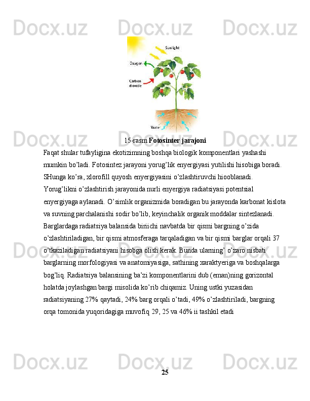 15-rasm  Fotosinter jarajoni
Faqat shular tufayligina ekotizimning boshqa biologik komponentlari yashashi 
mumkin bo’ladi. Fotosintez jarayoni yorug’lik enyergiyasi yutilishi hisobiga boradi. 
SHunga ko’ra, xlorofill quyosh enyergiyasini o’zlashtiruvchi hiooblanadi. 
Yorug’likni o’zlashtirish jarayonida nurli enyergiya radiatsiyasi potentsial 
enyergiyaga aylanadi. O’simlik organizmida boradigan bu jarayonda karbonat kislota
va suvning parchalanishi sodir bo’lib, keyinchalik organik moddalar sintezlanadi. 
Barglardaga radiatsiya balansida biriichi navbatda bir qismi bargning o’zida 
o’zlashtiriladigan, bir qismi atmosferaga tarqaladigan va bir qismi barglar orqali 37 
o’tkaziladigan radiatsiyani hisobga olish kerak. Bunda ularning’ o’zaro nisbati 
barglarning morfologiyasi va anatomiyasiga, sathining xaraktyeriga va boshqalarga 
bog’liq. Radiatsiya balansining ba’zi komponentlarini dub (eman)ning gorizontal 
holatda joylashgan bargi misolida ko’rib chiqamiz. Uning ustki yuzasidan 
radiatsiyaning 27% qaytadi, 24% barg orqali o’tadi, 49% o’zlashtiriladi, bargning 
orqa tomonida yuqoridagiga muvofiq 29, 25 va 46% ii tashkil etadi
25