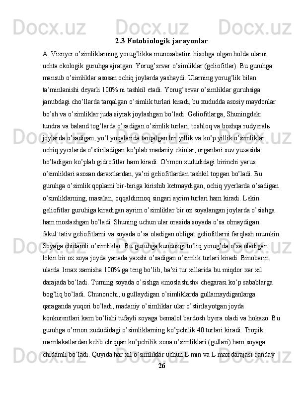 2.3  Fotobiologik jarayonlar
A. Viznyer o’simliklarning yorug’likka munosabatini hisobga olgan holda ularni 
uchta ekologik guruhga ajratgan. Yorug’sevar o’simliklar (geliofitlar). Bu guruhga 
mansub o’simliklar asosan ochiq joylarda yashaydi. Ularning yorug’lik bilan 
ta’minlanishi deyarli 100% ni tashkil etadi. Yorug’sevar o’simliklar guruhsiga 
janubdagi cho’llarda tarqalgan o’simlik turlari kiradi, bu xududda asosiy maydonlar 
bo’sh va o’simliklar juda siyrak joylashgan bo’ladi. Geliofitlarga, Shuningdek: 
tundra va baland tog’larda o’sadigan o’simlik turlari, toshloq va boshqa rudyeral ь  
joylarda o’sadigan, yo’l yoqalarida tarqalgan bir yillik va ko’p yillik o’simliklar, 
ochiq yyerlarda o’stiriladigan ko’plab madaniy ekinlar, organlari suv yuzasida 
bo’ladigan ko’plab gidrofitlar ham kiradi. O’rmon xududidagi birinchi yarus 
o’simliklari asosan daraxtlardan, ya’ni geliofitlardan tashkil topgan bo’ladi. Bu 
guruhga o’simlik qoplami bir-biriga kirishib ketmaydigan, ochiq yyerlarda o’sadigan 
o’simliklarning, masalan, oqqaldirmoq singari ayrim turlari ham kiradi. Lekin 
geliofitlar guruhiga kiradigan ayrim o’simliklar bir oz soyalangan joylarda o’sishga 
ham moslashgan bo’ladi. Shuning uchun ular orasida soyada o’sa olmaydigan 
fakul`tativ geliofitlarni va soyada o’sa oladigan obligat geliofitlarni farqlash mumkin.
Soyaga chidamli o’simliklar. Bu guruhga kunduzgi to’liq yorug’da o’sa oladigan, 
lekin bir oz soya joyda yanada yaxshi o’sadigan o’simlik turlari kiradi. Binobarin, 
ularda 1max xamisha 100% ga teng bo’lib, ba’zi tur xillarida bu miqdor xar xil 
darajada bo’ladi. Turning soyada o’sishga «moslashish» chegarasi ko’p sabablarga 
bog’liq bo’ladi. Chunonchi, u gullaydigan o’simliklarda gullamaydiganlarga 
qaraganda yuqori bo’ladi, madaniy o’simliklar ular o’stirilayotgan joyda 
konkurentlari kam bo’lishi tufayli soyaga bemalol bardosh byera oladi va hokazo. Bu
guruhga o’rmon xududidagi o’simliklarning ko’pchilik 40 turlari kiradi. Tropik 
mamlakatlardan kelib chiqqan ko’pchilik xona o’simliklari (gullari) ham soyaga 
chidamli bo’ladi. Quyida har xil o’simliklar uchun L min va L max darajasi qanday 
26 