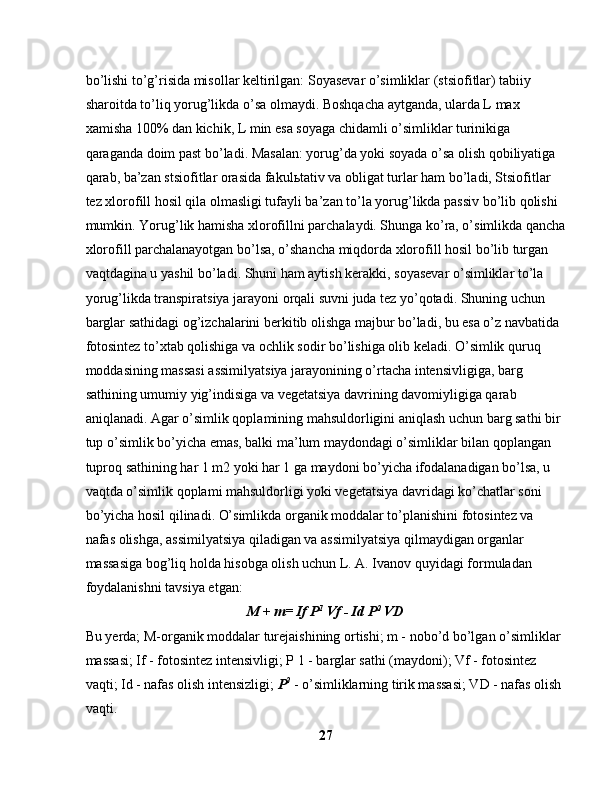 bo’lishi to’g’risida misollar keltirilgan: Soyasevar o’simliklar (stsiofitlar) tabiiy 
sharoitda to’liq yorug’likda o’sa olmaydi. Boshqacha aytganda, ularda L max 
xamisha 100% dan kichik, L min esa soyaga chidamli o’simliklar turinikiga 
qaraganda doim past bo’ladi. Masalan: yorug’da yoki soyada o’sa olish qobiliyatiga 
qarab, ba’zan stsiofitlar orasida fakul ь tativ va obligat turlar ham bo’ladi, Stsiofitlar 
tez xlorofill hosil qila olmasligi tufayli ba’zan to’la yorug’likda passiv bo’lib qolishi 
mumkin. Yorug’lik hamisha xlorofillni parchalaydi. Shunga ko’ra, o’simlikda qancha
xlorofill parchalanayotgan bo’lsa, o’shancha miqdorda xlorofill hosil bo’lib turgan 
vaqtdagina u yashil bo’ladi. Shuni ham aytish kerakki, soyasevar o’simliklar to’la 
yorug’likda transpiratsiya jarayoni orqali suvni juda tez yo’qotadi. Shuning uchun 
barglar sathidagi og’izchalarini berkitib olishga majbur bo’ladi, bu esa o’z navbatida 
fotosintez to’xtab qolishiga va ochlik sodir bo’lishiga olib keladi. O’simlik quruq 
moddasining massasi assimilyatsiya jarayonining o’rtacha intensivligiga, barg 
sathining umumiy yig’indisiga va vegetatsiya davrining davomiyligiga qarab 
aniqlanadi. Agar o’simlik qoplamining mahsuldorligini aniqlash uchun barg sathi bir 
tup o’simlik bo’yicha emas, balki ma’lum maydondagi o’simliklar bilan qoplangan 
tuproq sathining har 1 m2 yoki har 1 ga maydoni bo’yicha ifodalanadigan bo’lsa, u 
vaqtda o’simlik qoplami mahsuldorligi yoki vegetatsiya davridagi ko’chatlar soni 
bo’yicha hosil qilinadi. O’simlikda organik moddalar to’planishini fotosintez va 
nafas olishga, assimilyatsiya qiladigan va assimilyatsiya qilmaydigan organlar 
massasiga bog’liq holda hisobga olish uchun L. A. Ivanov quyidagi formuladan 
foydalanishni tavsiya etgan:
M + m= If P 1
 Vf - Id P 2
 VD
Bu yerda; M-organik moddalar turejaishining ortishi; m - nobo’d bo’lgan o’simliklar 
massasi; If - fotosintez intensivligi; P 1 - barglar sathi (maydoni); Vf - fotosintez 
vaqti; Id - nafas olish intensizligi;  P 2
 - o’simliklarning tirik massasi; VD - nafas olish 
vaqti.
27 