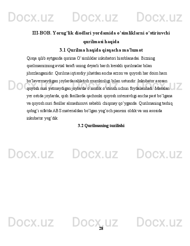 III-BOB.   Yorug’lik diodlari yordamida o’simliklarni o’stiri uvchi
qurilma si haqida
3.1 Qurilma haqida qisqacha ma’lumot
Qisqa qilib aytganda qurima O’simliklar inkubatori hisoblanadai. Bizning 
qurilmamizning avzal tarafi uning deyarli barch kerakli qurilmalar bilan 
jihozlanganidir. Qurilma iqtisodiy jihatdan ancha arzon va quyosh har doim ham 
bo’lavermaydigan joylarda ishlatish mumkinligi bilan ustundir. Inkubator asosan 
quyosh nuri yetmaydigan joylarda o’simlik o’stirish uchun foydalaniladi. Masalan 
yer ostida joylarda, qish fasillarda qachonki quyosh intensivligi ancha past bo’lgana 
va quyosh nuri fasillar almashinuvi sababli chiqmay qo’yganda. Qurilmaning tashiq 
qobig’i sifatda ABS materialdan bo’lgan yog’och paneini oldik va uni asosida 
inkubator yeg’dik.
3.2 Qurilmaning tuzilishi
28 