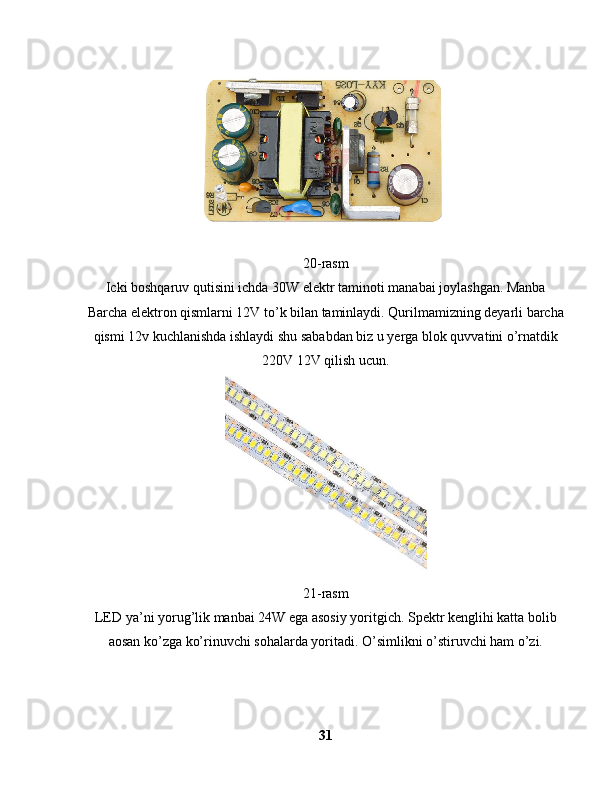 20-rasm 
Icki boshqaruv qutisini ichda 30W elektr taminoti manabai joylashgan. Manba
Barcha elektron qismlarni 12V to’k bilan taminlaydi. Qurilmamizning deyarli barcha
qismi 12v kuchlanishda ishlaydi shu sababdan biz u yerga blok quvvatini o’rnatdik
220V 12V qilish ucun.
21-rasm
LED ya’ni yorug’lik manbai 24W ega asosiy yoritgich. Spektr kenglihi katta bolib
aosan ko’zga ko’rinuvchi sohalarda yoritadi. O’simlikni o’stiruvchi ham o’zi.
31 