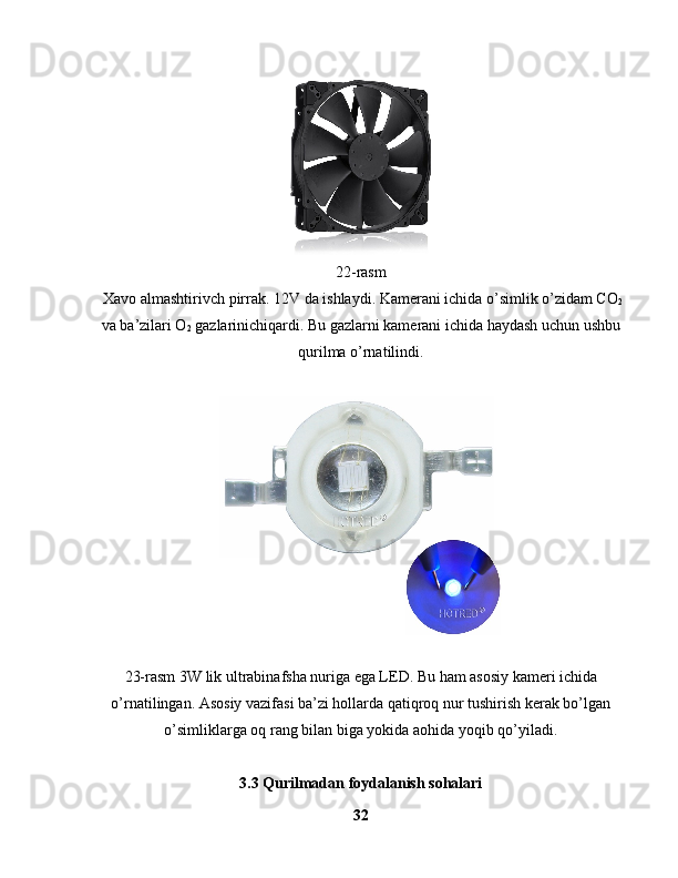 22-rasm
 Xavo almashtirivch pirrak. 12V da ishlaydi. Kamerani ichida o’simlik o’zidam CO
2
va ba’zilari O
2  gazlarinichiqardi. Bu gazlarni kamerani ichida haydash uchun ushbu
qurilma o’rnatilindi. 
 
23-rasm 3W lik ultrabinafsha nuriga ega LED. Bu ham asosiy kameri ichida
o’rnatilingan. Asosiy vazifasi ba’zi hollarda qatiqroq nur tushirish kerak bo’lgan
o’simliklarga oq rang bilan biga yokida aohida yoqib qo’yiladi.
3.3 Qurilmadan foydalanish sohalari
32 