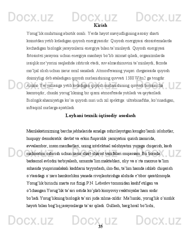 Kirish
Yorug’lik muhitning abiotik omili. Yerda hayot mavjudligining asosiy sharti 
koinotdan yetib keladigan quyosh energiyasidir. Quyosh energiyasi ekosistemalarda 
kechadigan biologik jarayonlarni energiya bilan ta’minlaydi. Quyosh energiyasi 
fotosintez jarayoni uchun energiya manbayi bo’lib xizmat qiladi, organizmlarda 
issiqlik me’yorini saqlashda ishtirok etadi, suv almashinuvini ta’minlaydi, fazoda 
mo’ljal olish uchun zarur omil sanaladi. Atmosferaning yuqori chegarasida quyosh 
doimiyligi deb ataladigan quyosh nurlanishining quvvati 1380 W/m2 ga tengdir. 
Ammo Yer yuzasiga yetib keladigan quyosh nurlanishining quvvati birmuncha 
kamroqdir, chunki yorug’likning bir qismi atmosferada yutiladi va qaytariladi.
Biologik ahamiyatiga ko’ra quyosh nuri uch xil spektrga: ultrabinafsha, ko’rinadigan,
infraqizil nurlarga ajratiladi.
Loyhani texnik-iqtisodiy asoslash
Mamlakatimizning barcha jabhalarida amalga oshirilayotgan kengko’lamli islohotlar,
huquqiy demokratik  davlat va erkin fuqorolik  jamiyatini qurish zamirida, 
avvalambor, inson manfaatlari, uning intelektual salohiyatini yuzaga chiqarish, kasb 
mahoratini oshirish uchun zarur shart-sharoit vazifalari mujassam. Bu borada 
barkamol avlodni tarbiyalash, umumta’lim maktablari, oliy va o`rta maxsus ta’lim  
sohasida yuqorimalakali kadrlarni tayyorlash, ilm-fan, ta’lim hamda ishlab chiqarish 
o`rtasidagi o`zaro hamkorlikni yanada rivojlantirishga alohida e’tibor qaratilmoqda. 
Yorug’lik birinchi marta rus fizigi P.N. Lebedev tomonidan kashf etilgan va 
o’lchangan.Yorug’lik ta’siri ostida ko’plab kimyoviy reaktsiyalar ham sodir 
bo’ladi. Yorug’likning biologik ta’siri juda xilma-xildir.   Ma’lumki, yorug’lik o’simlik
hayoti bilan bog’liq jarayonlarga ta’sir qiladi.   Gullash, barg hosil bo’lishi, 
35